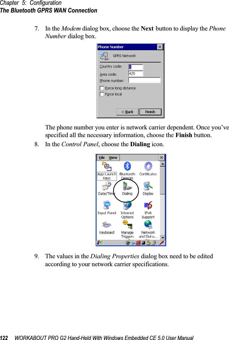 Chapter 5: ConfigurationThe Bluetooth GPRS WAN Connection122 WORKABOUT PRO G2 Hand-Held With Windows Embedded CE 5.0 User Manual7. In the Modem dialog box, choose the Next button to display the Phone Number dialog box.The phone number you enter is network carrier dependent. Once you’ve specified all the necessary information, choose the Finish button.8. In the Control Panel, choose the Dialing icon.9. The values in the Dialing Properties dialog box need to be edited according to your network carrier specifications.