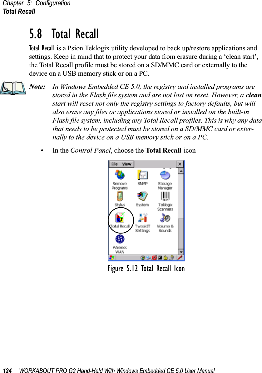 Chapter 5: ConfigurationTotal Recall124 WORKABOUT PRO G2 Hand-Held With Windows Embedded CE 5.0 User Manual5.8  Total RecallTotal Recall is a Psion Teklogix utility developed to back up/restore applications and settings. Keep in mind that to protect your data from erasure during a ‘clean start’, the Total Recall profile must be stored on a SD/MMC card or externally to the device on a USB memory stick or on a PC. Note: In Windows Embedded CE 5.0, the registry and installed programs are stored in the Flash file system and are not lost on reset. However, a clean start will reset not only the registry settings to factory defaults, but will also erase any files or applications stored or installed on the built-in Flash file system, including any Total Recall profiles. This is why any data that needs to be protected must be stored on a SD/MMC card or exter-nally to the device on a USB memory stick or on a PC.•In the Control Panel, choose the Total Recall iconFigure 5.12 Total Recall Icon