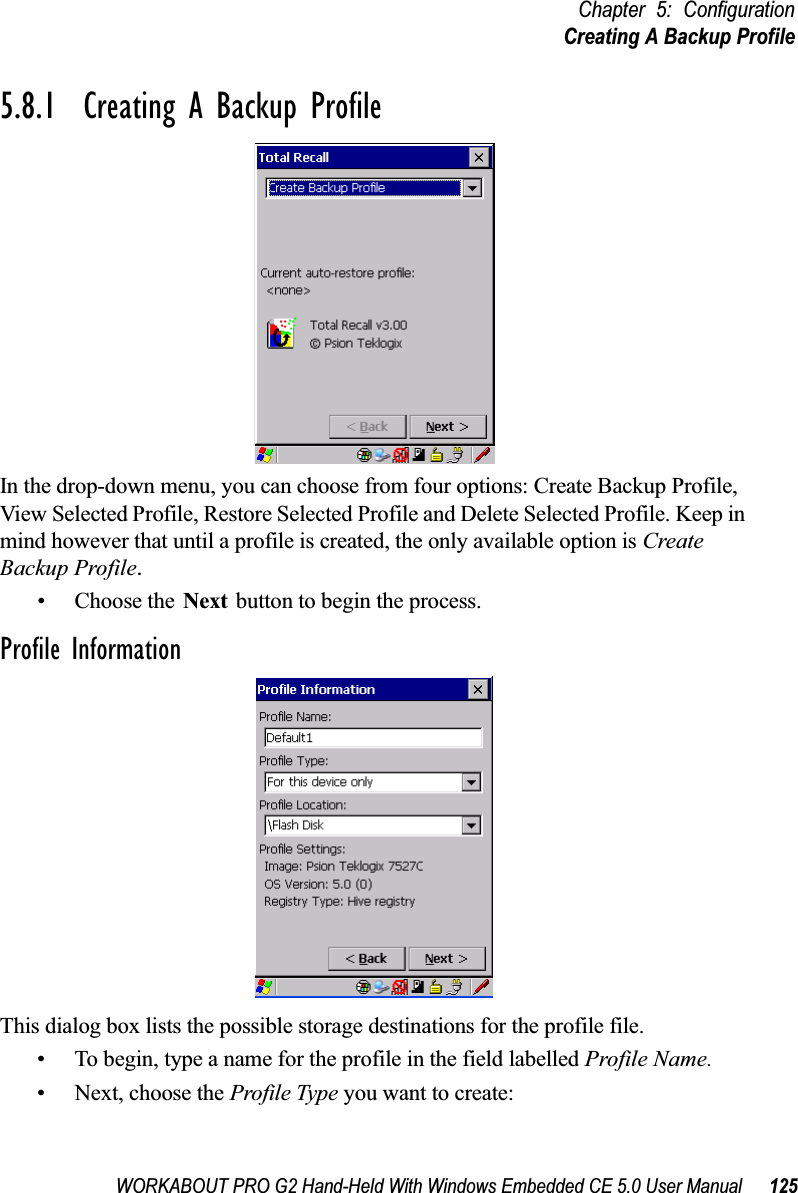 WORKABOUT PRO G2 Hand-Held With Windows Embedded CE 5.0 User Manual 125Chapter 5: ConfigurationCreating A Backup Profile5.8.1  Creating A Backup ProfileIn the drop-down menu, you can choose from four options: Create Backup Profile, View Selected Profile, Restore Selected Profile and Delete Selected Profile. Keep in mind however that until a profile is created, the only available option is Create Backup Profile.• Choose the Next button to begin the process.Profile InformationThis dialog box lists the possible storage destinations for the profile file.• To begin, type a name for the profile in the field labelled Profile Name. • Next, choose the Profile Type you want to create: