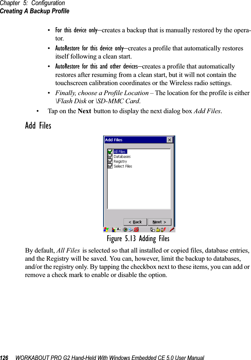 Chapter 5: ConfigurationCreating A Backup Profile126 WORKABOUT PRO G2 Hand-Held With Windows Embedded CE 5.0 User Manual•For this device only–creates a backup that is manually restored by the opera-tor.•AutoRestore for this device only–creates a profile that automatically restores itself following a clean start.•AutoRestore for this and other devices–creates a profile that automatically restores after resuming from a clean start, but it will not contain the touchscreen calibration coordinates or the Wireless radio settings.•Finally, choose a Profile Location – The location for the profile is either \Flash Disk or \SD-MMC Card. • Tap on the Next button to display the next dialog box Add Files.Add FilesFigure 5.13 Adding FilesBy default, All Files is selected so that all installed or copied files, database entries, and the Registry will be saved. You can, however, limit the backup to databases, and/or the registry only. By tapping the checkbox next to these items, you can add or remove a check mark to enable or disable the option.