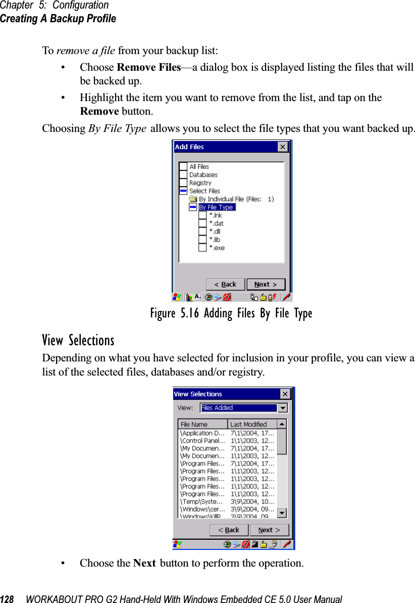 Chapter 5: ConfigurationCreating A Backup Profile128 WORKABOUT PRO G2 Hand-Held With Windows Embedded CE 5.0 User ManualTo remove a file from your backup list:• Choose Remove Files—a dialog box is displayed listing the files that will be backed up. • Highlight the item you want to remove from the list, and tap on the Remove button.Choosing By File Type allows you to select the file types that you want backed up.Figure 5.16 Adding Files By File TypeView SelectionsDepending on what you have selected for inclusion in your profile, you can view a list of the selected files, databases and/or registry.• Choose the Next button to perform the operation.