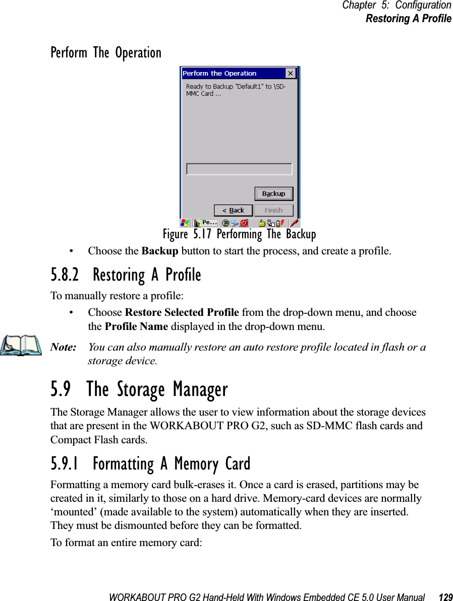 WORKABOUT PRO G2 Hand-Held With Windows Embedded CE 5.0 User Manual 129Chapter 5: ConfigurationRestoring A ProfilePerform The OperationFigure 5.17 Performing The Backup• Choose the Backup button to start the process, and create a profile.5.8.2  Restoring A ProfileTo manually restore a profile:• Choose Restore Selected Profile from the drop-down menu, and choose the Profile Name displayed in the drop-down menu. Note: You can also manually restore an auto restore profile located in flash or a storage device.5.9  The Storage ManagerThe Storage Manager allows the user to view information about the storage devices that are present in the WORKABOUT PRO G2, such as SD-MMC flash cards and Compact Flash cards.5.9.1  Formatting A Memory CardFormatting a memory card bulk-erases it. Once a card is erased, partitions may be created in it, similarly to those on a hard drive. Memory-card devices are normally ‘mounted’ (made available to the system) automatically when they are inserted. They must be dismounted before they can be formatted.To format an entire memory card: