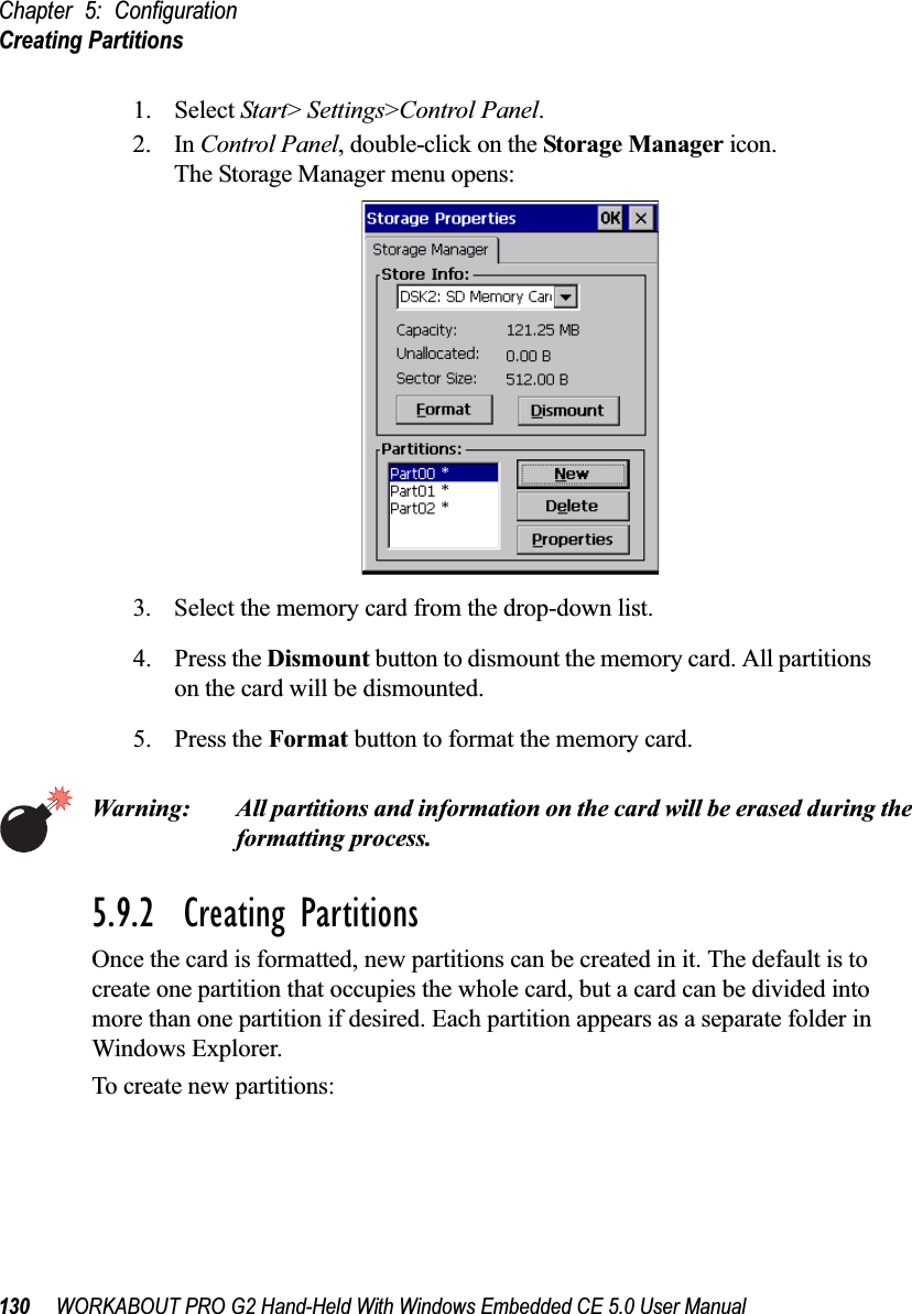 Chapter 5: ConfigurationCreating Partitions130 WORKABOUT PRO G2 Hand-Held With Windows Embedded CE 5.0 User Manual1. Select Start&gt; Settings&gt;Control Panel. 2. In Control Panel, double-click on the Storage Manager icon. The Storage Manager menu opens:3. Select the memory card from the drop-down list.4. Press the Dismount button to dismount the memory card. All partitions on the card will be dismounted.5. Press the Format button to format the memory card.Warning: All partitions and information on the card will be erased during the formatting process.5.9.2  Creating PartitionsOnce the card is formatted, new partitions can be created in it. The default is to create one partition that occupies the whole card, but a card can be divided into more than one partition if desired. Each partition appears as a separate folder in Windows Explorer.To create new partitions: