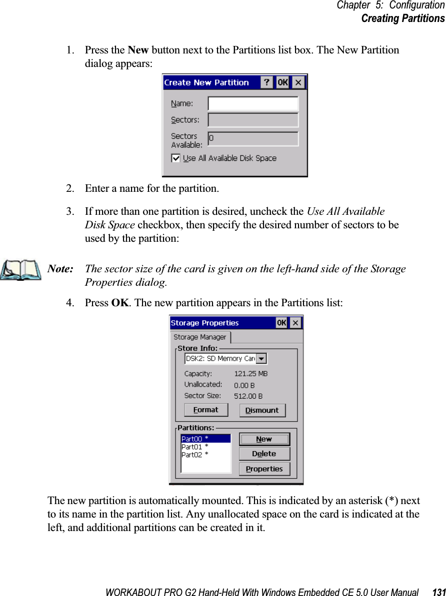 WORKABOUT PRO G2 Hand-Held With Windows Embedded CE 5.0 User Manual 131Chapter 5: ConfigurationCreating Partitions1. Press the New button next to the Partitions list box. The New Partition dialog appears:2. Enter a name for the partition. 3. If more than one partition is desired, uncheck the Use All Available Disk Space checkbox, then specify the desired number of sectors to be used by the partition:Note: The sector size of the card is given on the left-hand side of the Storage Properties dialog.4. Press OK. The new partition appears in the Partitions list:The new partition is automatically mounted. This is indicated by an asterisk (*) next to its name in the partition list. Any unallocated space on the card is indicated at the left, and additional partitions can be created in it. 