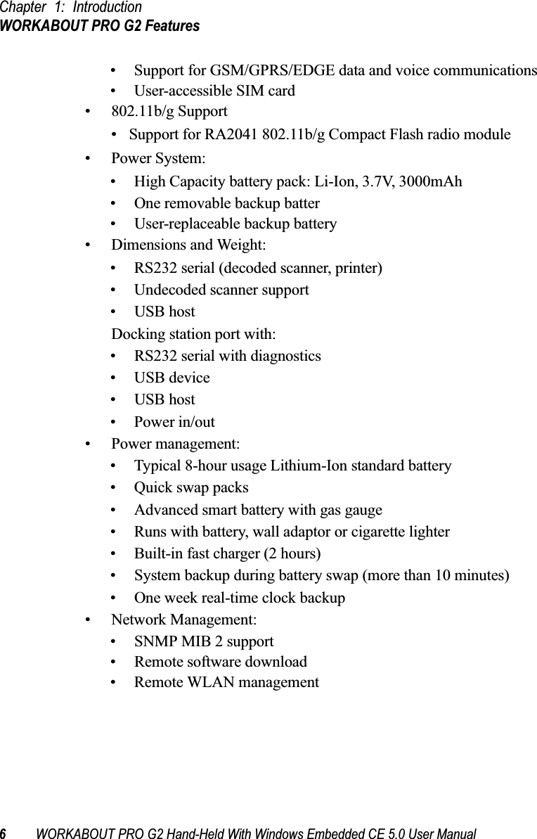 Chapter 1: IntroductionWORKABOUT PRO G2 Features6WORKABOUT PRO G2 Hand-Held With Windows Embedded CE 5.0 User Manual• Support for GSM/GPRS/EDGE data and voice communications• User-accessible SIM card• 802.11b/g Support• Support for RA2041 802.11b/g Compact Flash radio module• Power System:• High Capacity battery pack: Li-Ion, 3.7V, 3000mAh• One removable backup batter• User-replaceable backup battery• Dimensions and Weight:• RS232 serial (decoded scanner, printer)• Undecoded scanner support• USB hostDocking station port with:• RS232 serial with diagnostics• USB device • USB host • Power in/out• Power management:• Typical 8-hour usage Lithium-Ion standard battery• Quick swap packs• Advanced smart battery with gas gauge• Runs with battery, wall adaptor or cigarette lighter• Built-in fast charger (2 hours)• System backup during battery swap (more than 10 minutes)• One week real-time clock backup• Network Management:• SNMP MIB 2 support• Remote software download• Remote WLAN management