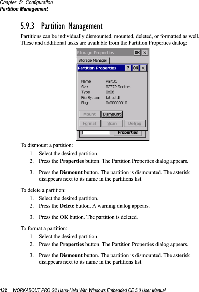 Chapter 5: ConfigurationPartition Management132 WORKABOUT PRO G2 Hand-Held With Windows Embedded CE 5.0 User Manual5.9.3  Partition ManagementPartitions can be individually dismounted, mounted, deleted, or formatted as well. These and additional tasks are available from the Partition Properties dialog:To dismount a partition:1. Select the desired partition. 2. Press the Properties button. The Partition Properties dialog appears.3. Press the Dismount button. The partition is dismounted. The asterisk disappears next to its name in the partitions list.To delete a partition:1. Select the desired partition. 2. Press the Delete button. A warning dialog appears.3. Press the OK button. The partition is deleted.To format a partition:1. Select the desired partition. 2. Press the Properties button. The Partition Properties dialog appears.3. Press the Dismount button. The partition is dismounted. The asterisk disappears next to its name in the partitions list.