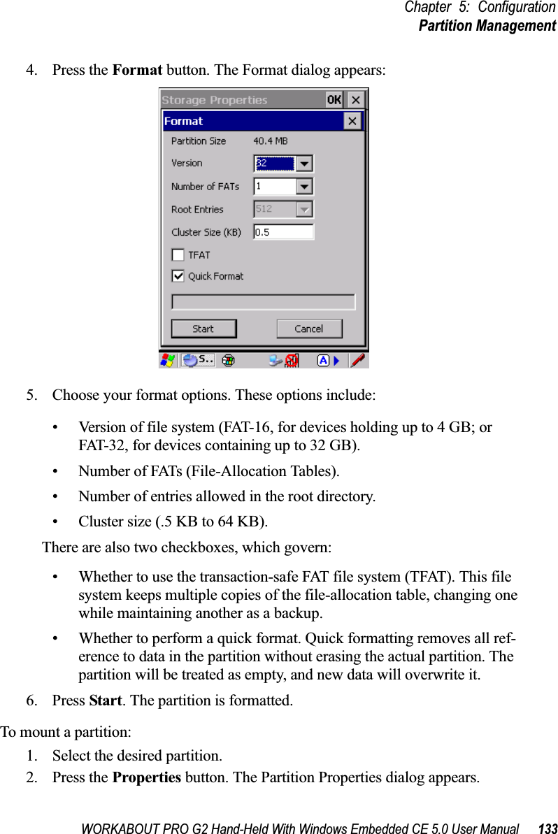 WORKABOUT PRO G2 Hand-Held With Windows Embedded CE 5.0 User Manual 133Chapter 5: ConfigurationPartition Management4. Press the Format button. The Format dialog appears: 5. Choose your format options. These options include:• Version of file system (FAT-16, for devices holding up to 4 GB; or FAT-32, for devices containing up to 32 GB).• Number of FATs (File-Allocation Tables).• Number of entries allowed in the root directory.• Cluster size (.5 KB to 64 KB).There are also two checkboxes, which govern:• Whether to use the transaction-safe FAT file system (TFAT). This file system keeps multiple copies of the file-allocation table, changing one while maintaining another as a backup.• Whether to perform a quick format. Quick formatting removes all ref-erence to data in the partition without erasing the actual partition. The partition will be treated as empty, and new data will overwrite it.6. Press Start. The partition is formatted. To mount a partition:1. Select the desired partition. 2. Press the Properties button. The Partition Properties dialog appears.