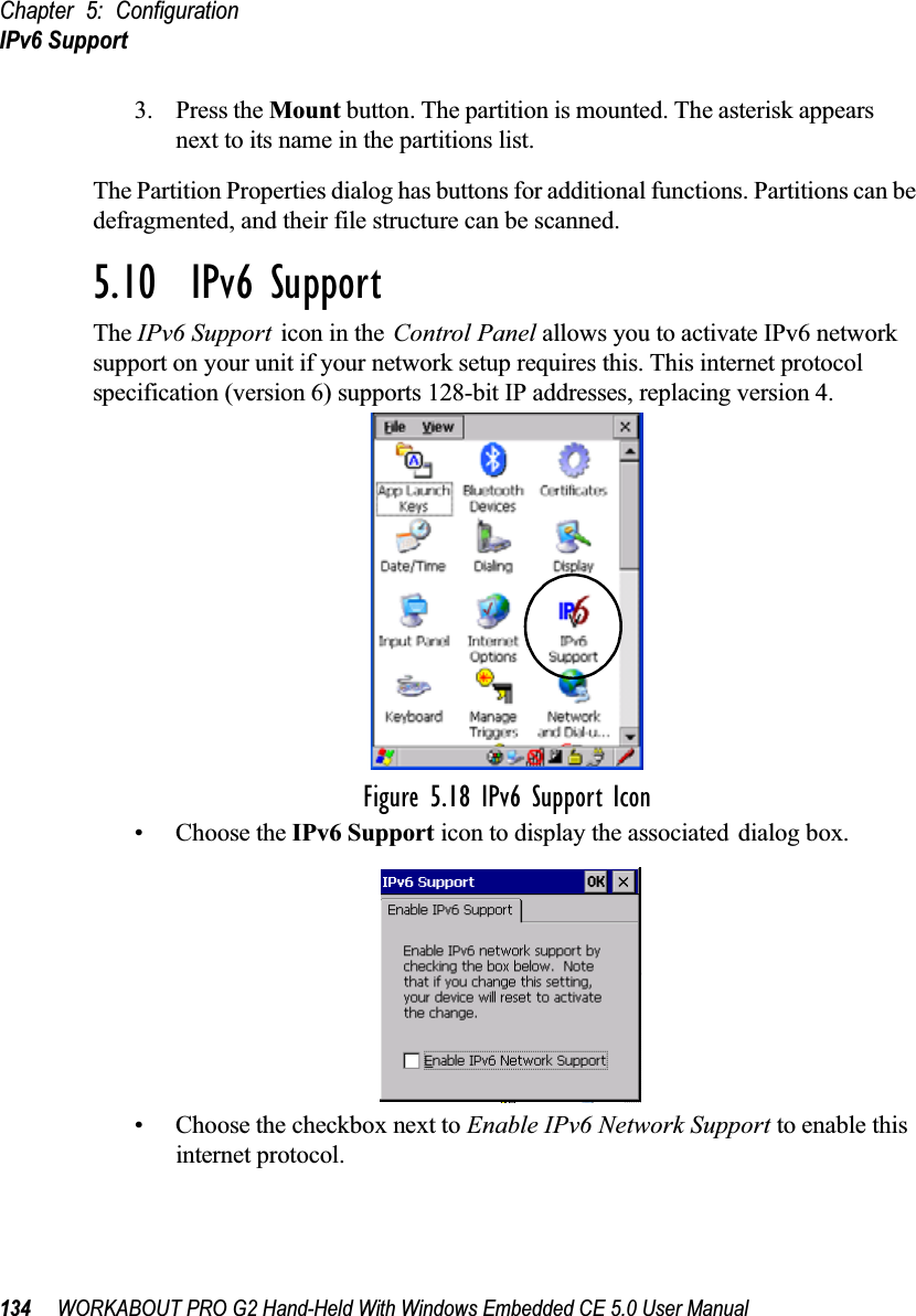 Chapter 5: ConfigurationIPv6 Support134 WORKABOUT PRO G2 Hand-Held With Windows Embedded CE 5.0 User Manual3. Press the Mount button. The partition is mounted. The asterisk appears next to its name in the partitions list.The Partition Properties dialog has buttons for additional functions. Partitions can be defragmented, and their file structure can be scanned.5.10  IPv6 SupportThe IPv6 Support icon in the Control Panel allows you to activate IPv6 network support on your unit if your network setup requires this. This internet protocol specification (version 6) supports 128-bit IP addresses, replacing version 4.Figure 5.18 IPv6 Support Icon• Choose the IPv6 Support icon to display the associated dialog box.• Choose the checkbox next to Enable IPv6 Network Support to enable this internet protocol.