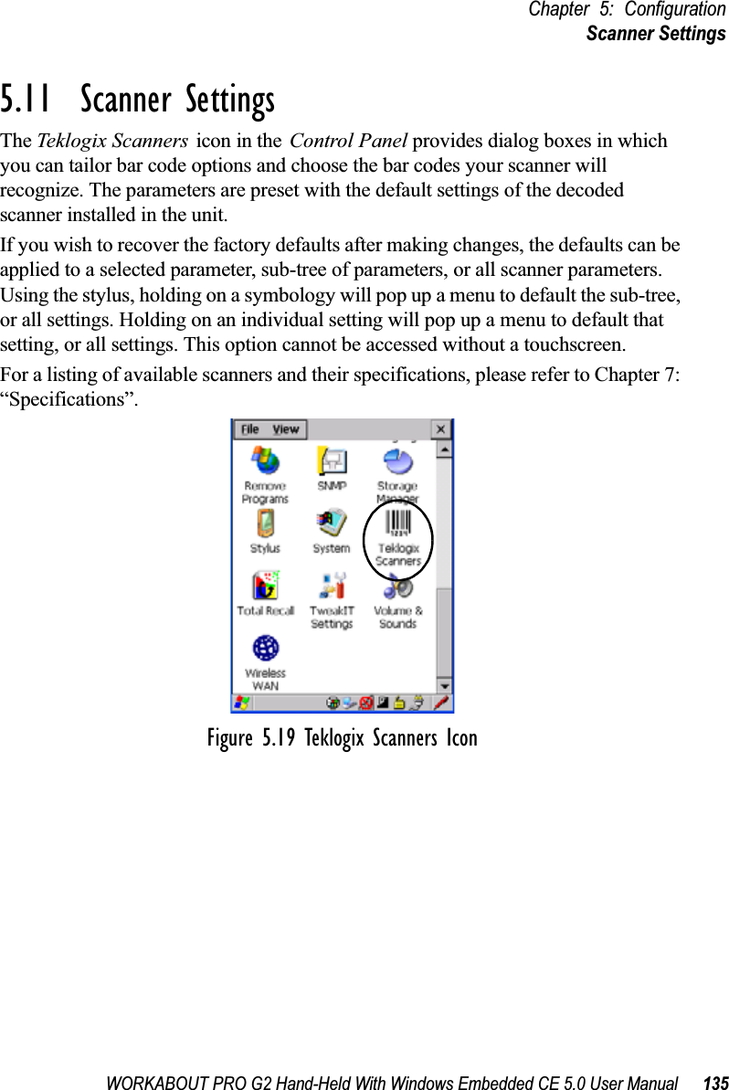 WORKABOUT PRO G2 Hand-Held With Windows Embedded CE 5.0 User Manual 135Chapter 5: ConfigurationScanner Settings5.11  Scanner SettingsThe Teklogix Scanners icon in the Control Panel provides dialog boxes in which you can tailor bar code options and choose the bar codes your scanner will recognize. The parameters are preset with the default settings of the decoded scanner installed in the unit. If you wish to recover the factory defaults after making changes, the defaults can be applied to a selected parameter, sub-tree of parameters, or all scanner parameters. Using the stylus, holding on a symbology will pop up a menu to default the sub-tree, or all settings. Holding on an individual setting will pop up a menu to default that setting, or all settings. This option cannot be accessed without a touchscreen.For a listing of available scanners and their specifications, please refer to Chapter 7: “Specifications”.Figure 5.19 Teklogix Scanners Icon