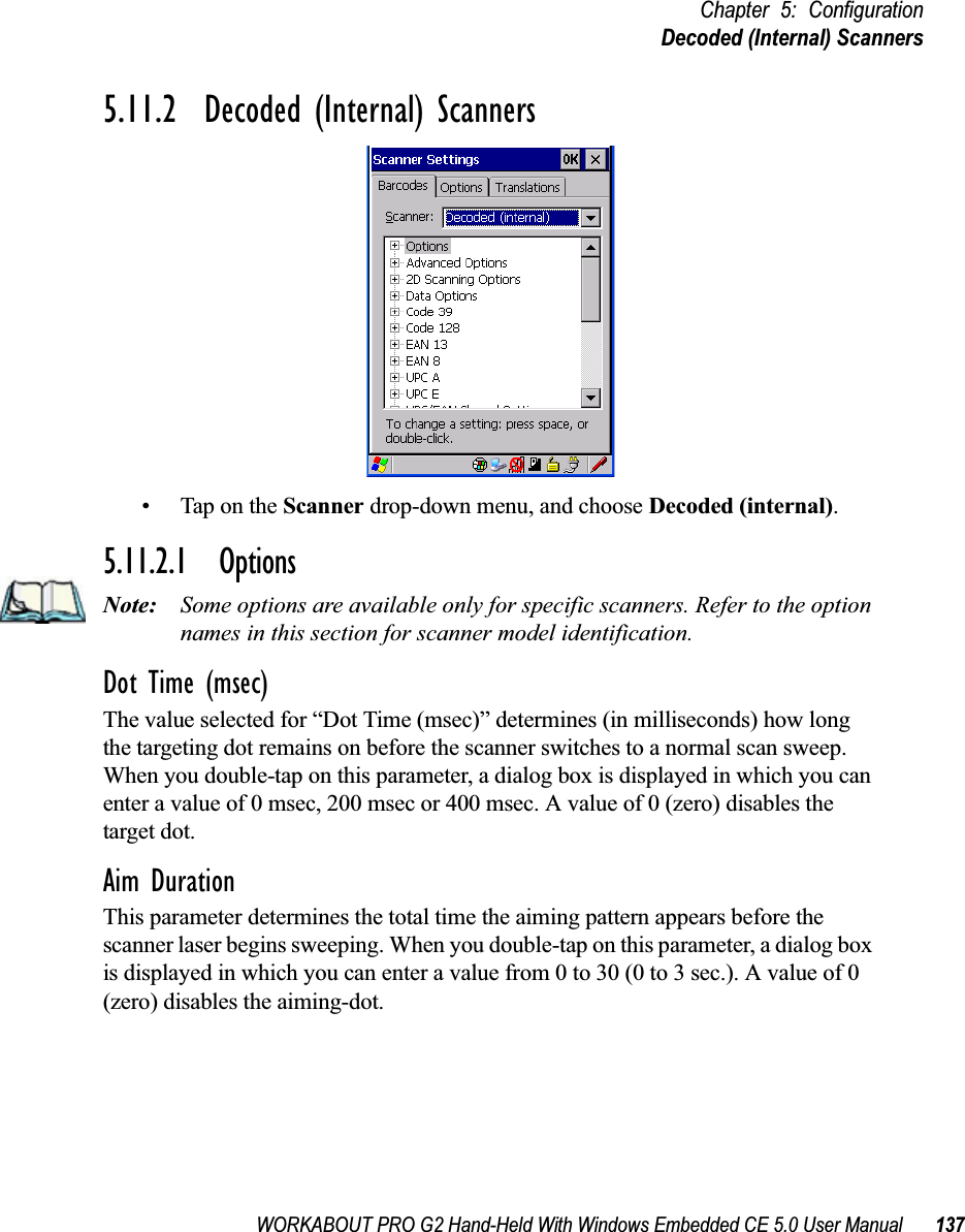 WORKABOUT PRO G2 Hand-Held With Windows Embedded CE 5.0 User Manual 137Chapter 5: ConfigurationDecoded (Internal) Scanners5.11.2  Decoded (Internal) Scanners• Tap on the Scanner drop-down menu, and choose Decoded (internal).5.11.2.1 OptionsNote: Some options are available only for specific scanners. Refer to the option names in this section for scanner model identification.Dot Time (msec)The value selected for “Dot Time (msec)” determines (in milliseconds) how long the targeting dot remains on before the scanner switches to a normal scan sweep. When you double-tap on this parameter, a dialog box is displayed in which you can enter a value of 0 msec, 200 msec or 400 msec. A value of 0 (zero) disables the target dot.Aim DurationThis parameter determines the total time the aiming pattern appears before the scanner laser begins sweeping. When you double-tap on this parameter, a dialog box is displayed in which you can enter a value from 0 to 30 (0 to 3 sec.). A value of 0 (zero) disables the aiming-dot.