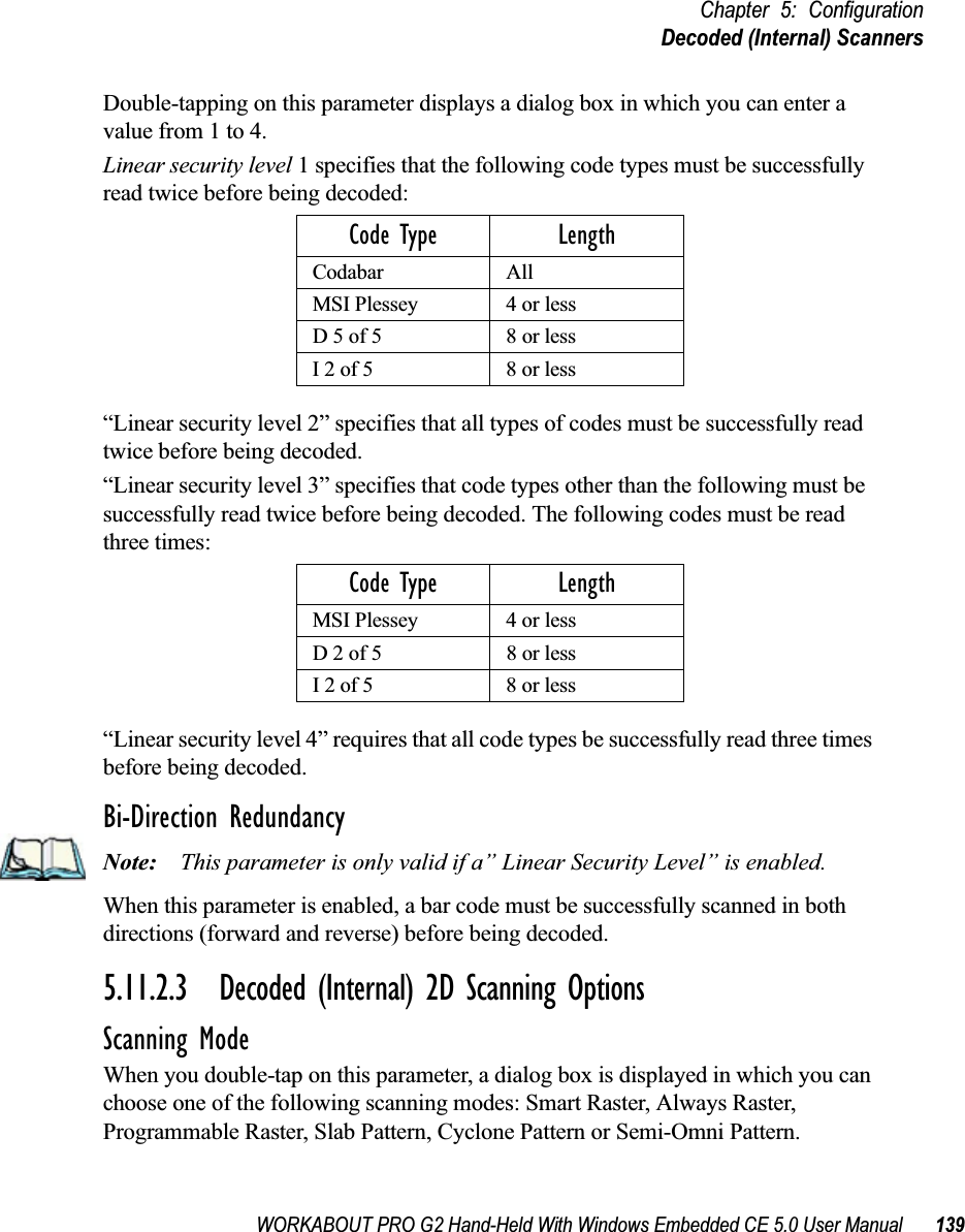 WORKABOUT PRO G2 Hand-Held With Windows Embedded CE 5.0 User Manual 139Chapter 5: ConfigurationDecoded (Internal) ScannersDouble-tapping on this parameter displays a dialog box in which you can enter a value from 1 to 4. Linear security level 1 specifies that the following code types must be successfully read twice before being decoded:“Linear security level 2” specifies that all types of codes must be successfully read twice before being decoded.“Linear security level 3” specifies that code types other than the following must be successfully read twice before being decoded. The following codes must be read three times:“Linear security level 4” requires that all code types be successfully read three times before being decoded.Bi-Direction RedundancyNote: This parameter is only valid if a” Linear Security Level” is enabled.When this parameter is enabled, a bar code must be successfully scanned in both directions (forward and reverse) before being decoded.5.11.2.3 Decoded (Internal) 2D Scanning OptionsScanning ModeWhen you double-tap on this parameter, a dialog box is displayed in which you can choose one of the following scanning modes: Smart Raster, Always Raster, Programmable Raster, Slab Pattern, Cyclone Pattern or Semi-Omni Pattern.Code Type LengthCodabar AllMSI Plessey 4 or lessD 5 of 5 8 or lessI 2 of 5 8 or lessCode Type LengthMSI Plessey 4 or lessD 2 of 5 8 or lessI 2 of 5 8 or less