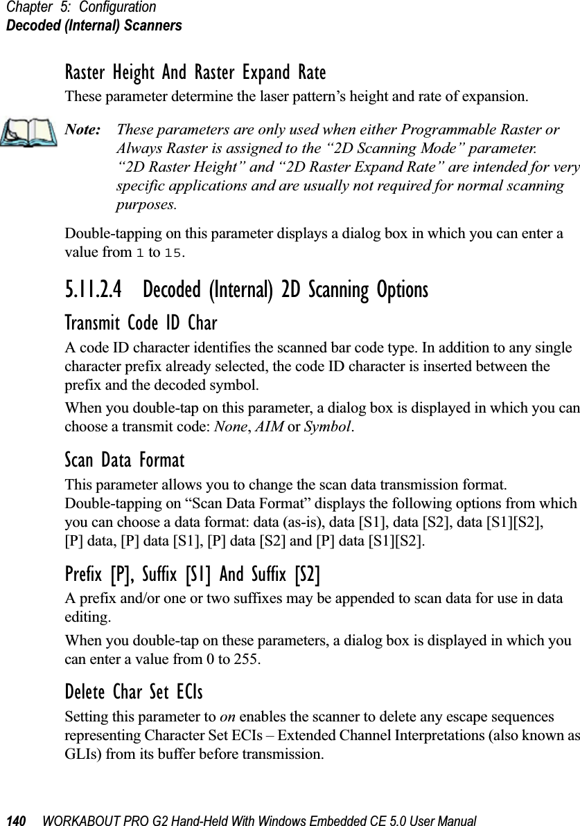 Chapter 5: ConfigurationDecoded (Internal) Scanners140 WORKABOUT PRO G2 Hand-Held With Windows Embedded CE 5.0 User ManualRaster Height And Raster Expand RateThese parameter determine the laser pattern’s height and rate of expansion.Note: These parameters are only used when either Programmable Raster or Always Raster is assigned to the “2D Scanning Mode” parameter. “2D Raster Height” and “2D Raster Expand Rate” are intended for very specific applications and are usually not required for normal scanning purposes.Double-tapping on this parameter displays a dialog box in which you can enter a value from 1 to 15.5.11.2.4 Decoded (Internal) 2D Scanning OptionsTransmit Code ID CharA code ID character identifies the scanned bar code type. In addition to any single character prefix already selected, the code ID character is inserted between the prefix and the decoded symbol.When you double-tap on this parameter, a dialog box is displayed in which you can choose a transmit code: None, AIM or Symbol.Scan Data FormatThis parameter allows you to change the scan data transmission format. Double-tapping on “Scan Data Format” displays the following options from which you can choose a data format: data (as-is), data [S1], data [S2], data [S1][S2], [P] data, [P] data [S1], [P] data [S2] and [P] data [S1][S2].Prefix [P], Suffix [S1] And Suffix [S2]A prefix and/or one or two suffixes may be appended to scan data for use in data editing.When you double-tap on these parameters, a dialog box is displayed in which you can enter a value from 0 to 255.Delete Char Set ECIsSetting this parameter to on enables the scanner to delete any escape sequences representing Character Set ECIs – Extended Channel Interpretations (also known as GLIs) from its buffer before transmission. 