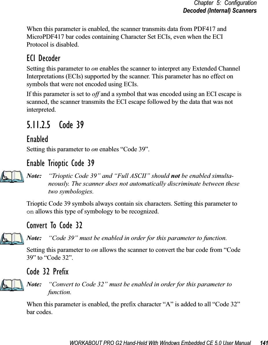 WORKABOUT PRO G2 Hand-Held With Windows Embedded CE 5.0 User Manual 141Chapter 5: ConfigurationDecoded (Internal) ScannersWhen this parameter is enabled, the scanner transmits data from PDF417 and MicroPDF417 bar codes containing Character Set ECIs, even when the ECI Protocol is disabled.ECI DecoderSetting this parameter to on enables the scanner to interpret any Extended Channel Interpretations (ECIs) supported by the scanner. This parameter has no effect on symbols that were not encoded using ECIs. If this parameter is set to off and a symbol that was encoded using an ECI escape is scanned, the scanner transmits the ECI escape followed by the data that was not interpreted.5.11.2.5 Code 39EnabledSetting this parameter to on enables “Code 39”.Enable Trioptic Code 39Note: “Trioptic Code 39” and “Full ASCII” should not be enabled simulta-neously. The scanner does not automatically discriminate between these two symbologies.Trioptic Code 39 symbols always contain six characters. Setting this parameter to on allows this type of symbology to be recognized.Convert To Code 32Note: “Code 39” must be enabled in order for this parameter to function.Setting this parameter to on allows the scanner to convert the bar code from “Code 39” to “Code 32”.Code 32 PrefixNote: “Convert to Code 32” must be enabled in order for this parameter to function.When this parameter is enabled, the prefix character “A” is added to all “Code 32” bar codes. 