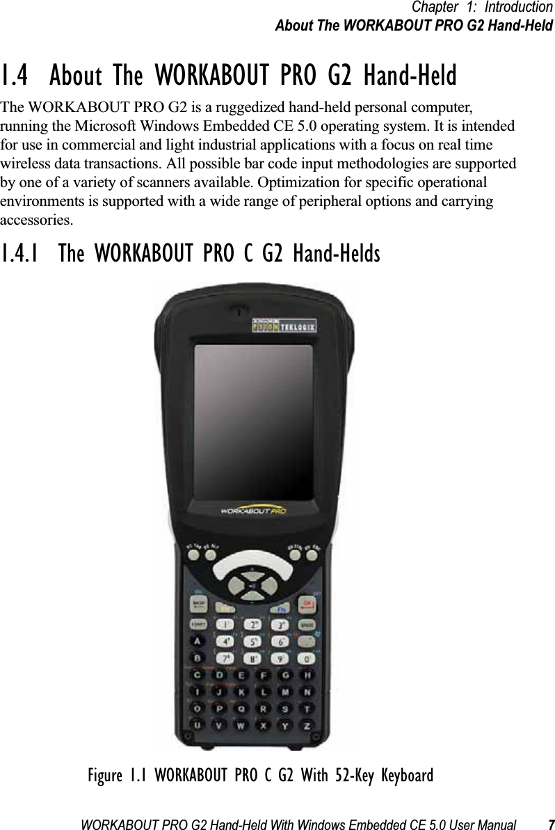 WORKABOUT PRO G2 Hand-Held With Windows Embedded CE 5.0 User Manual 7Chapter 1: IntroductionAbout The WORKABOUT PRO G2 Hand-Held1.4  About The WORKABOUT PRO G2 Hand-HeldThe WORKABOUT PRO G2 is a ruggedized hand-held personal computer, running the Microsoft Windows Embedded CE 5.0 operating system. It is intended for use in commercial and light industrial applications with a focus on real time wireless data transactions. All possible bar code input methodologies are supported by one of a variety of scanners available. Optimization for specific operational environments is supported with a wide range of peripheral options and carrying accessories.1.4.1  The WORKABOUT PRO C G2 Hand-HeldsFigure 1.1 WORKABOUT PRO C G2 With 52-Key Keyboard