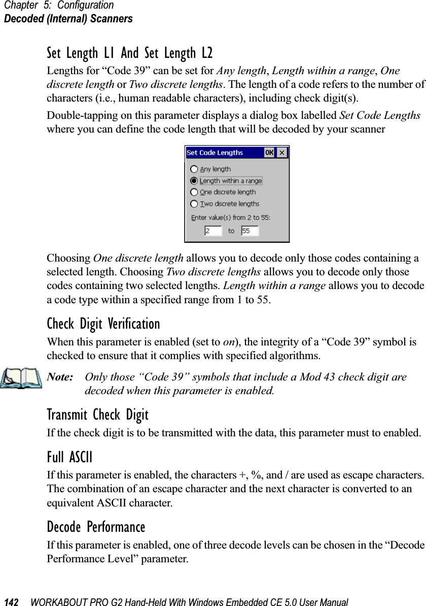 Chapter 5: ConfigurationDecoded (Internal) Scanners142 WORKABOUT PRO G2 Hand-Held With Windows Embedded CE 5.0 User ManualSet Length L1 And Set Length L2Lengths for “Code 39” can be set for Any length, Length within a range, One discrete length or Two discrete lengths. The length of a code refers to the number of characters (i.e., human readable characters), including check digit(s). Double-tapping on this parameter displays a dialog box labelled Set Code Lengths where you can define the code length that will be decoded by your scannerChoosing One discrete length allows you to decode only those codes containing a selected length. Choosing Two discrete lengths allows you to decode only those codes containing two selected lengths. Length within a range allows you to decode a code type within a specified range from 1 to 55.Check Digit VerificationWhen this parameter is enabled (set to on), the integrity of a “Code 39” symbol is checked to ensure that it complies with specified algorithms.Note: Only those “Code 39” symbols that include a Mod 43 check digit are decoded when this parameter is enabled.Transmit Check DigitIf the check digit is to be transmitted with the data, this parameter must to enabled.Full ASCIIIf this parameter is enabled, the characters +, %, and / are used as escape characters. The combination of an escape character and the next character is converted to an equivalent ASCII character.Decode PerformanceIf this parameter is enabled, one of three decode levels can be chosen in the “Decode Performance Level” parameter.