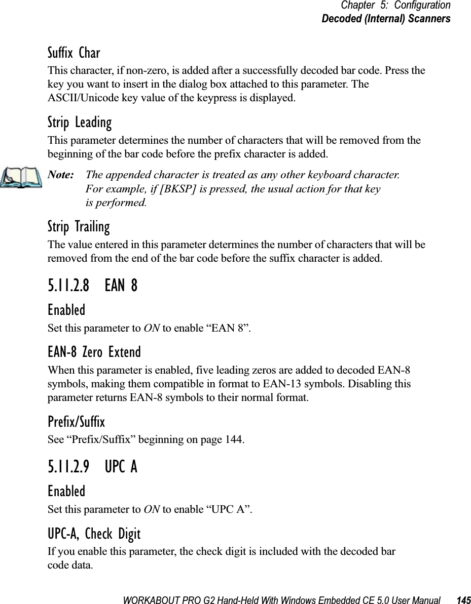 WORKABOUT PRO G2 Hand-Held With Windows Embedded CE 5.0 User Manual 145Chapter 5: ConfigurationDecoded (Internal) ScannersSuffix CharThis character, if non-zero, is added after a successfully decoded bar code. Press the key you want to insert in the dialog box attached to this parameter. The ASCII/Unicode key value of the keypress is displayed.Strip LeadingThis parameter determines the number of characters that will be removed from the beginning of the bar code before the prefix character is added.Note: The appended character is treated as any other keyboard character. For example, if [BKSP] is pressed, the usual action for that keyis performed.Strip TrailingThe value entered in this parameter determines the number of characters that will be removed from the end of the bar code before the suffix character is added.5.11.2.8 EAN 8EnabledSet this parameter to ON to enable “EAN 8”.EAN-8 Zero ExtendWhen this parameter is enabled, five leading zeros are added to decoded EAN-8 symbols, making them compatible in format to EAN-13 symbols. Disabling this parameter returns EAN-8 symbols to their normal format.Prefix/SuffixSee “Prefix/Suffix” beginning on page 144.5.11.2.9 UPC AEnabledSet this parameter to ON to enable “UPC A”.UPC-A, Check DigitIf you enable this parameter, the check digit is included with the decoded bar code data.