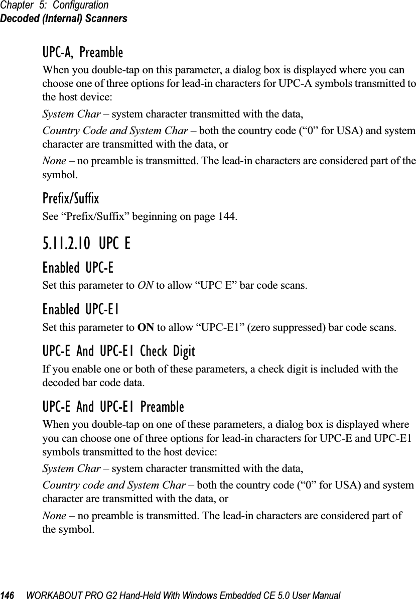 Chapter 5: ConfigurationDecoded (Internal) Scanners146 WORKABOUT PRO G2 Hand-Held With Windows Embedded CE 5.0 User ManualUPC-A, PreambleWhen you double-tap on this parameter, a dialog box is displayed where you can choose one of three options for lead-in characters for UPC-A symbols transmitted to the host device: System Char – system character transmitted with the data, Country Code and System Char – both the country code (“0” for USA) and system character are transmitted with the data, or None – no preamble is transmitted. The lead-in characters are considered part of the symbol.Prefix/SuffixSee “Prefix/Suffix” beginning on page 144.5.11.2.10 UPC EEnabled UPC-ESet this parameter to ON to allow “UPC E” bar code scans.Enabled UPC-E1Set this parameter to ON to allow “UPC-E1” (zero suppressed) bar code scans.UPC-E And UPC-E1 Check DigitIf you enable one or both of these parameters, a check digit is included with the decoded bar code data.UPC-E And UPC-E1 PreambleWhen you double-tap on one of these parameters, a dialog box is displayed where you can choose one of three options for lead-in characters for UPC-E and UPC-E1 symbols transmitted to the host device: System Char – system character transmitted with the data, Country code and System Char – both the country code (“0” for USA) and system character are transmitted with the data, or None – no preamble is transmitted. The lead-in characters are considered part of the symbol.