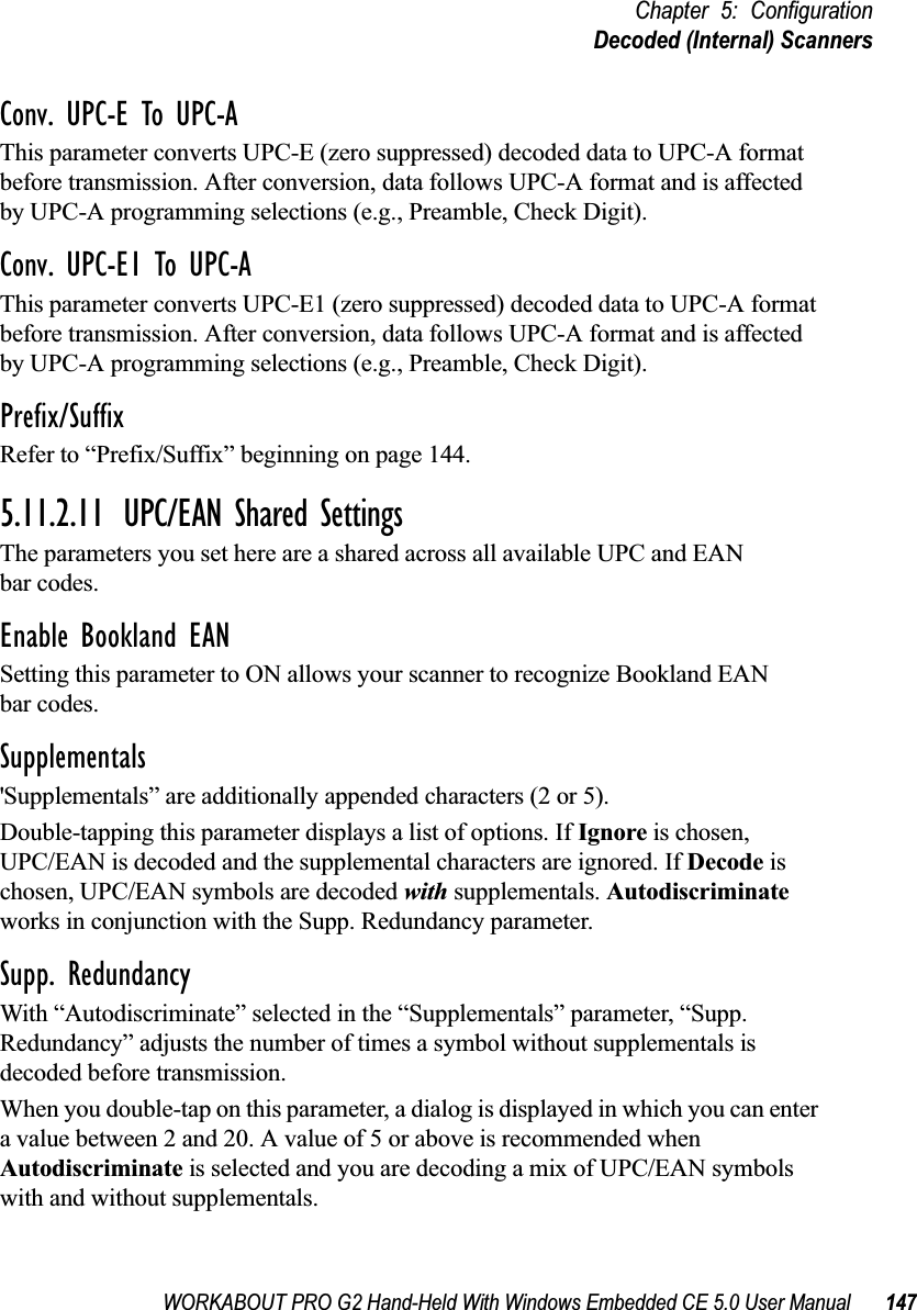 WORKABOUT PRO G2 Hand-Held With Windows Embedded CE 5.0 User Manual 147Chapter 5: ConfigurationDecoded (Internal) ScannersConv. UPC-E To UPC-AThis parameter converts UPC-E (zero suppressed) decoded data to UPC-A format before transmission. After conversion, data follows UPC-A format and is affected by UPC-A programming selections (e.g., Preamble, Check Digit).Conv. UPC-E1 To UPC-AThis parameter converts UPC-E1 (zero suppressed) decoded data to UPC-A format before transmission. After conversion, data follows UPC-A format and is affected by UPC-A programming selections (e.g., Preamble, Check Digit).Prefix/SuffixRefer to “Prefix/Suffix” beginning on page 144.5.11.2.11 UPC/EAN Shared SettingsThe parameters you set here are a shared across all available UPC and EAN bar codes. Enable Bookland EANSetting this parameter to ON allows your scanner to recognize Bookland EAN bar codes.Supplementals&apos;Supplementals” are additionally appended characters (2 or 5).Double-tapping this parameter displays a list of options. If Ignore is chosen, UPC/EAN is decoded and the supplemental characters are ignored. If Decode is chosen, UPC/EAN symbols are decoded with supplementals. Autodiscriminate works in conjunction with the Supp. Redundancy parameter.Supp. RedundancyWith “Autodiscriminate” selected in the “Supplementals” parameter, “Supp. Redundancy” adjusts the number of times a symbol without supplementals is decoded before transmission. When you double-tap on this parameter, a dialog is displayed in which you can enter a value between 2 and 20. A value of 5 or above is recommended when Autodiscriminate is selected and you are decoding a mix of UPC/EAN symbols with and without supplementals.