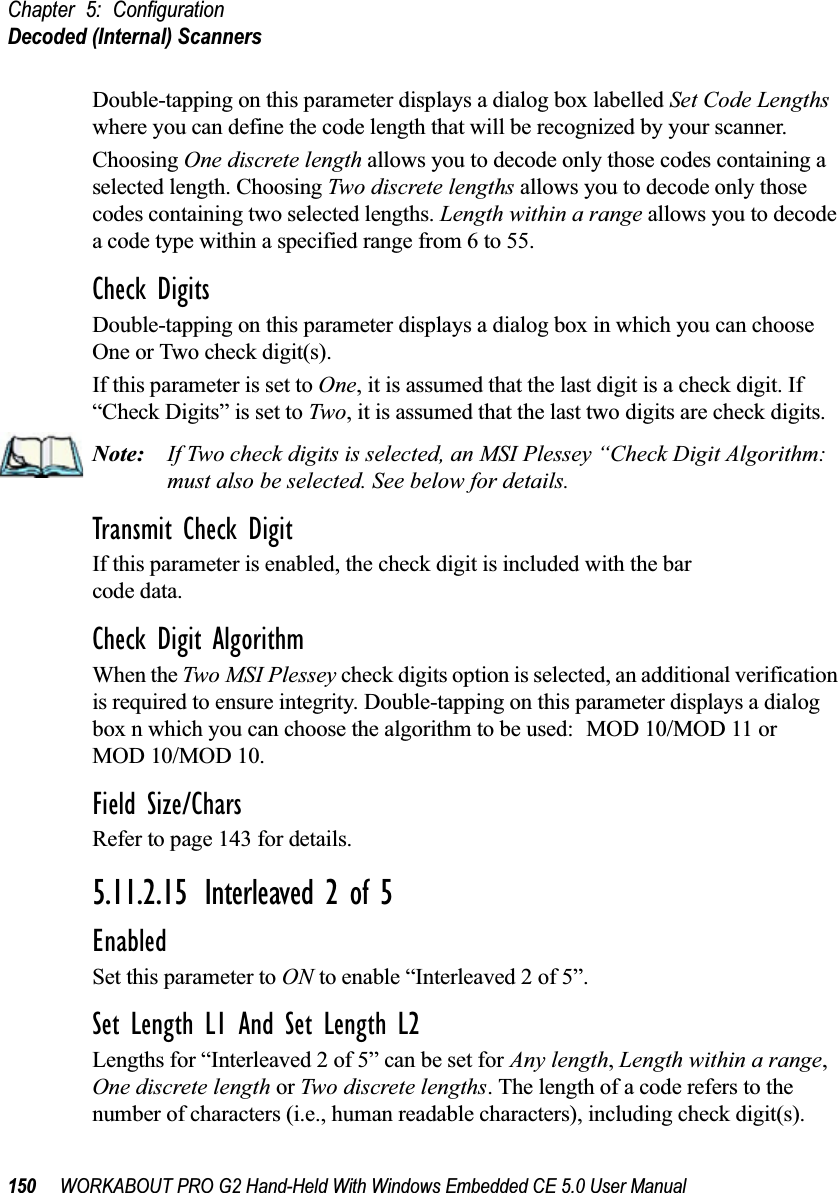 Chapter 5: ConfigurationDecoded (Internal) Scanners150 WORKABOUT PRO G2 Hand-Held With Windows Embedded CE 5.0 User ManualDouble-tapping on this parameter displays a dialog box labelled Set Code Lengths where you can define the code length that will be recognized by your scanner.Choosing One discrete length allows you to decode only those codes containing a selected length. Choosing Two discrete lengths allows you to decode only those codes containing two selected lengths. Length within a range allows you to decode a code type within a specified range from 6 to 55.Check DigitsDouble-tapping on this parameter displays a dialog box in which you can choose One or Two check digit(s). If this parameter is set to One, it is assumed that the last digit is a check digit. If “Check Digits” is set to Two, it is assumed that the last two digits are check digits.Note: If Two check digits is selected, an MSI Plessey “Check Digit Algorithm: must also be selected. See below for details.Transmit Check DigitIf this parameter is enabled, the check digit is included with the bar code data.Check Digit AlgorithmWhen the Two MSI Plessey check digits option is selected, an additional verification is required to ensure integrity. Double-tapping on this parameter displays a dialog box n which you can choose the algorithm to be used: MOD 10/MOD 11 or MOD 10/MOD 10.Field Size/CharsRefer to page 143 for details.5.11.2.15 Interleaved 2 of 5EnabledSet this parameter to ON to enable “Interleaved 2 of 5”.Set Length L1 And Set Length L2Lengths for “Interleaved 2 of 5” can be set for Any length, Length within a range, One discrete length or Two discrete lengths. The length of a code refers to the number of characters (i.e., human readable characters), including check digit(s). 