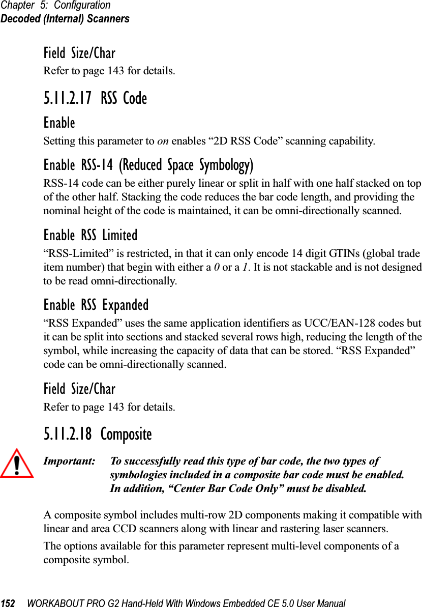 Chapter 5: ConfigurationDecoded (Internal) Scanners152 WORKABOUT PRO G2 Hand-Held With Windows Embedded CE 5.0 User ManualField Size/CharRefer to page 143 for details.5.11.2.17 RSS CodeEnableSetting this parameter to on enables “2D RSS Code” scanning capability.Enable RSS-14 (Reduced Space Symbology)RSS-14 code can be either purely linear or split in half with one half stacked on top of the other half. Stacking the code reduces the bar code length, and providing the nominal height of the code is maintained, it can be omni-directionally scanned.Enable RSS Limited“RSS-Limited” is restricted, in that it can only encode 14 digit GTINs (global trade item number) that begin with either a 0 or a 1. It is not stackable and is not designed to be read omni-directionally.Enable RSS Expanded “RSS Expanded” uses the same application identifiers as UCC/EAN-128 codes but it can be split into sections and stacked several rows high, reducing the length of the symbol, while increasing the capacity of data that can be stored. “RSS Expanded” code can be omni-directionally scanned.Field Size/CharRefer to page 143 for details.5.11.2.18 CompositeImportant: To successfully read this type of bar code, the two types of symbologies included in a composite bar code must be enabled. In addition, “Center Bar Code Only” must be disabled.A composite symbol includes multi-row 2D components making it compatible with linear and area CCD scanners along with linear and rastering laser scanners. The options available for this parameter represent multi-level components of a composite symbol.