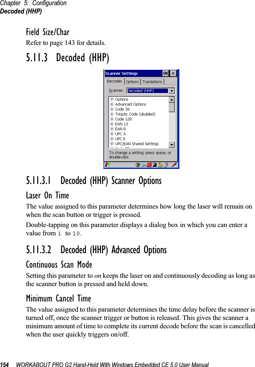 Chapter 5: ConfigurationDecoded (HHP)154 WORKABOUT PRO G2 Hand-Held With Windows Embedded CE 5.0 User ManualField Size/CharRefer to page 143 for details.5.11.3  Decoded (HHP)5.11.3.1 Decoded (HHP) Scanner OptionsLaser On TimeThe value assigned to this parameter determines how long the laser will remain on when the scan button or trigger is pressed.Double-tapping on this parameter displays a dialog box in which you can enter a value from 1 to 10.5.11.3.2 Decoded (HHP) Advanced OptionsContinuous Scan ModeSetting this parameter to on keeps the laser on and continuously decoding as long as the scanner button is pressed and held down.Minimum Cancel TimeThe value assigned to this parameter determines the time delay before the scanner is turned off, once the scanner trigger or button is released. This gives the scanner a minimum amount of time to complete its current decode before the scan is cancelled when the user quickly triggers on/off.