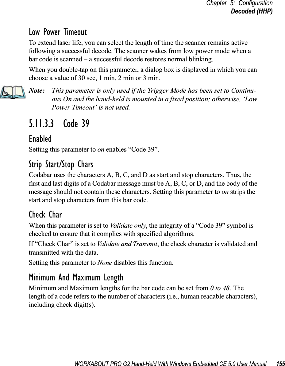 WORKABOUT PRO G2 Hand-Held With Windows Embedded CE 5.0 User Manual 155Chapter 5: ConfigurationDecoded (HHP)Low Power TimeoutTo extend laser life, you can select the length of time the scanner remains active following a successful decode. The scanner wakes from low power mode when a bar code is scanned – a successful decode restores normal blinking.When you double-tap on this parameter, a dialog box is displayed in which you can choose a value of 30 sec, 1 min, 2 min or 3 min.Note: This parameter is only used if the Trigger Mode has been set to Continu-ous On and the hand-held is mounted in a fixed position; otherwise, ‘Low Power Timeout’ is not used.5.11.3.3 Code 39EnabledSetting this parameter to on enables “Code 39”.Strip Start/Stop CharsCodabar uses the characters A, B, C, and D as start and stop characters. Thus, the first and last digits of a Codabar message must be A, B, C, or D, and the body of the message should not contain these characters. Setting this parameter to on strips the start and stop characters from this bar code.Check CharWhen this parameter is set to Validate only, the integrity of a “Code 39” symbol is checked to ensure that it complies with specified algorithms.If “Check Char” is set to Validate and Transmit, the check character is validated and transmitted with the data.Setting this parameter to None disables this function.Minimum And Maximum LengthMinimum and Maximum lengths for the bar code can be set from 0 to 48. The length of a code refers to the number of characters (i.e., human readable characters), including check digit(s). 