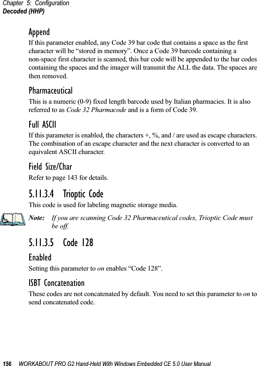 Chapter 5: ConfigurationDecoded (HHP)156 WORKABOUT PRO G2 Hand-Held With Windows Embedded CE 5.0 User ManualAppendIf this parameter enabled, any Code 39 bar code that contains a space as the first character will be “stored in memory”. Once a Code 39 barcode containing a non-space first character is scanned, this bar code will be appended to the bar codes containing the spaces and the imager will transmit the ALL the data. The spaces are then removed. PharmaceuticalThis is a numeric (0-9) fixed length barcode used by Italian pharmacies. It is also referred to as Code 32 Pharmacode and is a form of Code 39.Full ASCIIIf this parameter is enabled, the characters +, %, and / are used as escape characters. The combination of an escape character and the next character is converted to an equivalent ASCII character.Field Size/CharRefer to page 143 for details.5.11.3.4 Trioptic CodeThis code is used for labeling magnetic storage media.Note: If you are scanning Code 32 Pharmaceutical codes, Trioptic Code must be off.5.11.3.5 Code 128EnabledSetting this parameter to on enables “Code 128”.ISBT ConcatenationThese codes are not concatenated by default. You need to set this parameter to on to send concatenated code. 