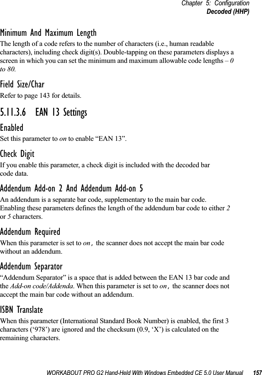 WORKABOUT PRO G2 Hand-Held With Windows Embedded CE 5.0 User Manual 157Chapter 5: ConfigurationDecoded (HHP)Minimum And Maximum LengthThe length of a code refers to the number of characters (i.e., human readable characters), including check digit(s). Double-tapping on these parameters displays a screen in which you can set the minimum and maximum allowable code lengths – 0 to 80.Field Size/CharRefer to page 143 for details.5.11.3.6 EAN 13 SettingsEnabledSet this parameter to on to enable “EAN 13”.Check DigitIf you enable this parameter, a check digit is included with the decoded bar code data.Addendum Add-on 2 And Addendum Add-on 5An addendum is a separate bar code, supplementary to the main bar code. Enabling these parameters defines the length of the addendum bar code to either 2 or 5 characters.Addendum RequiredWhen this parameter is set to on, the scanner does not accept the main bar code without an addendum.Addendum Separator“Addendum Separator” is a space that is added between the EAN 13 bar code and the Add-on code/Addenda. When this parameter is set to on, the scanner does not accept the main bar code without an addendum.ISBN TranslateWhen this parameter (International Standard Book Number) is enabled, the first 3 characters (‘978’) are ignored and the checksum (0.9, ‘X’) is calculated on the remaining characters.