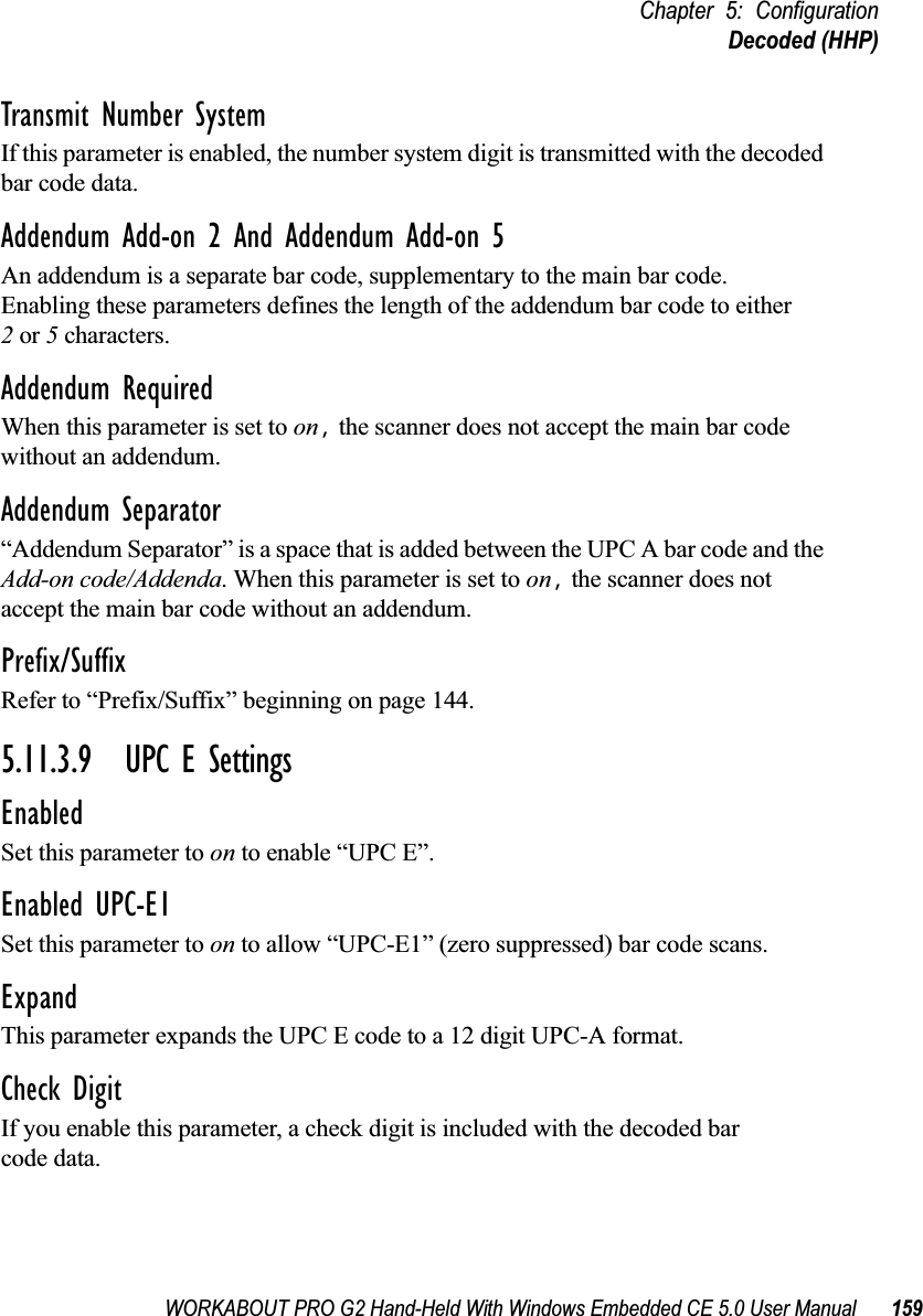 WORKABOUT PRO G2 Hand-Held With Windows Embedded CE 5.0 User Manual 159Chapter 5: ConfigurationDecoded (HHP)Transmit Number SystemIf this parameter is enabled, the number system digit is transmitted with the decoded bar code data.Addendum Add-on 2 And Addendum Add-on 5An addendum is a separate bar code, supplementary to the main bar code. Enabling these parameters defines the length of the addendum bar code to either 2 or 5 characters.Addendum RequiredWhen this parameter is set to on, the scanner does not accept the main bar code without an addendum.Addendum Separator“Addendum Separator” is a space that is added between the UPC A bar code and the Add-on code/Addenda. When this parameter is set to on, the scanner does not accept the main bar code without an addendum.Prefix/SuffixRefer to “Prefix/Suffix” beginning on page 144.5.11.3.9 UPC E SettingsEnabledSet this parameter to on to enable “UPC E”.Enabled UPC-E1Set this parameter to on to allow “UPC-E1” (zero suppressed) bar code scans.Expand This parameter expands the UPC E code to a 12 digit UPC-A format.Check DigitIf you enable this parameter, a check digit is included with the decoded bar code data.