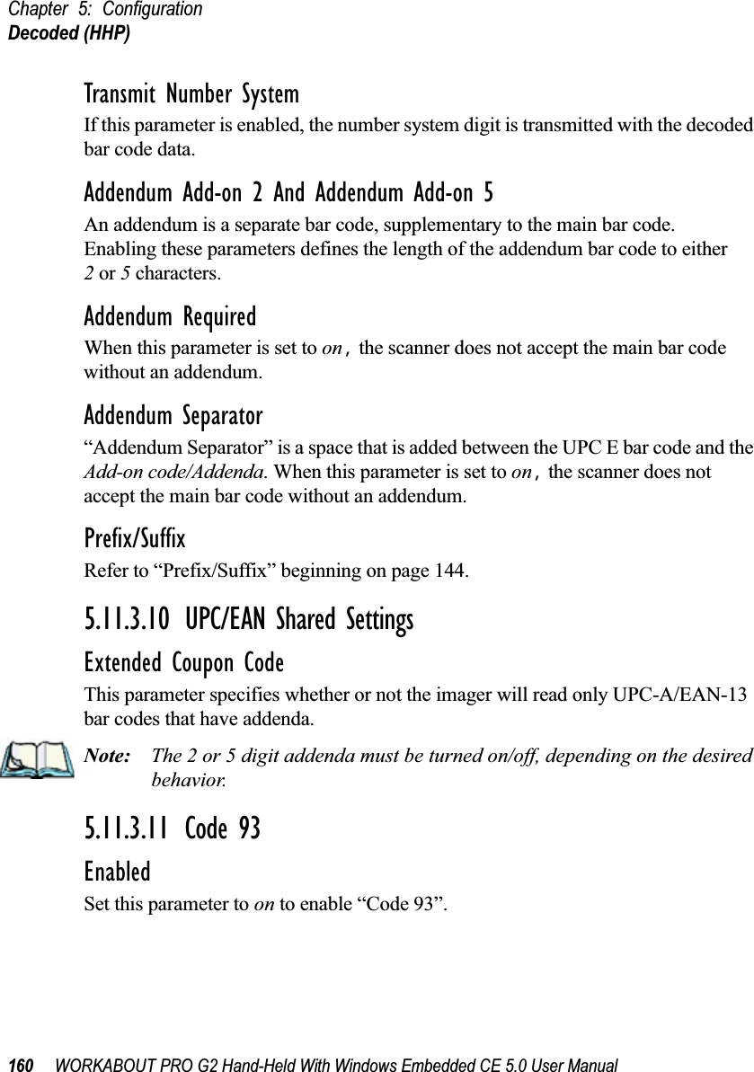 Chapter 5: ConfigurationDecoded (HHP)160 WORKABOUT PRO G2 Hand-Held With Windows Embedded CE 5.0 User ManualTransmit Number SystemIf this parameter is enabled, the number system digit is transmitted with the decoded bar code data.Addendum Add-on 2 And Addendum Add-on 5An addendum is a separate bar code, supplementary to the main bar code. Enabling these parameters defines the length of the addendum bar code to either 2 or 5 characters.Addendum RequiredWhen this parameter is set to on, the scanner does not accept the main bar code without an addendum.Addendum Separator“Addendum Separator” is a space that is added between the UPC E bar code and the Add-on code/Addenda. When this parameter is set to on, the scanner does not accept the main bar code without an addendum.Prefix/SuffixRefer to “Prefix/Suffix” beginning on page 144.5.11.3.10 UPC/EAN Shared SettingsExtended Coupon CodeThis parameter specifies whether or not the imager will read only UPC-A/EAN-13 bar codes that have addenda. Note: The 2 or 5 digit addenda must be turned on/off, depending on the desired behavior.5.11.3.11 Code 93EnabledSet this parameter to on to enable “Code 93”.