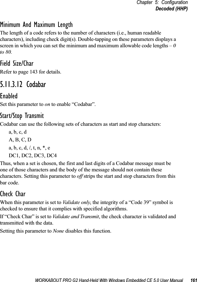 WORKABOUT PRO G2 Hand-Held With Windows Embedded CE 5.0 User Manual 161Chapter 5: ConfigurationDecoded (HHP)Minimum And Maximum LengthThe length of a code refers to the number of characters (i.e., human readable characters), including check digit(s). Double-tapping on these parameters displays a screen in which you can set the minimum and maximum allowable code lengths – 0 to 80.Field Size/CharRefer to page 143 for details.5.11.3.12 CodabarEnabledSet this parameter to on to enable “Codabar”.Start/Stop TransmitCodabar can use the following sets of characters as start and stop characters:a, b, c, d A, B, C, D a, b, c, d, /, t, n, *, eDC1, DC2, DC3, DC4 Thus, when a set is chosen, the first and last digits of a Codabar message must be one of those characters and the body of the message should not contain these characters. Setting this parameter to off strips the start and stop characters from this bar code. Check CharWhen this parameter is set to Validate only, the integrity of a “Code 39” symbol is checked to ensure that it complies with specified algorithms.If “Check Char” is set to Validate and Transmit, the check character is validated and transmitted with the data.Setting this parameter to None disables this function.
