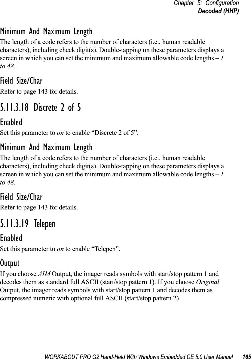 WORKABOUT PRO G2 Hand-Held With Windows Embedded CE 5.0 User Manual 165Chapter 5: ConfigurationDecoded (HHP)Minimum And Maximum LengthThe length of a code refers to the number of characters (i.e., human readable characters), including check digit(s). Double-tapping on these parameters displays a screen in which you can set the minimum and maximum allowable code lengths – 1 to 48.Field Size/CharRefer to page 143 for details.5.11.3.18 Discrete 2 of 5EnabledSet this parameter to on to enable “Discrete 2 of 5”.Minimum And Maximum LengthThe length of a code refers to the number of characters (i.e., human readable characters), including check digit(s). Double-tapping on these parameters displays a screen in which you can set the minimum and maximum allowable code lengths – 1 to 48.Field Size/CharRefer to page 143 for details.5.11.3.19 TelepenEnabledSet this parameter to on to enable “Telepen”.OutputIf you choose AIM Output, the imager reads symbols with start/stop pattern 1 and decodes them as standard full ASCII (start/stop pattern 1). If you choose Original Output, the imager reads symbols with start/stop pattern 1 and decodes them as compressed numeric with optional full ASCII (start/stop pattern 2).