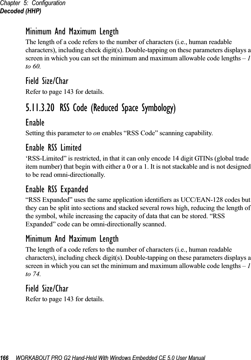 Chapter 5: ConfigurationDecoded (HHP)166 WORKABOUT PRO G2 Hand-Held With Windows Embedded CE 5.0 User ManualMinimum And Maximum LengthThe length of a code refers to the number of characters (i.e., human readable characters), including check digit(s). Double-tapping on these parameters displays a screen in which you can set the minimum and maximum allowable code lengths – 1 to 60.Field Size/CharRefer to page 143 for details.5.11.3.20 RSS Code (Reduced Space Symbology)EnableSetting this parameter to on enables “RSS Code” scanning capability.Enable RSS Limited‘RSS-Limited” is restricted, in that it can only encode 14 digit GTINs (global trade item number) that begin with either a 0 or a 1. It is not stackable and is not designed to be read omni-directionally.Enable RSS Expanded“RSS Expanded” uses the same application identifiers as UCC/EAN-128 codes but they can be split into sections and stacked several rows high, reducing the length of the symbol, while increasing the capacity of data that can be stored. “RSS Expanded” code can be omni-directionally scanned.Minimum And Maximum LengthThe length of a code refers to the number of characters (i.e., human readable characters), including check digit(s). Double-tapping on these parameters displays a screen in which you can set the minimum and maximum allowable code lengths – 1 to 74.Field Size/CharRefer to page 143 for details.