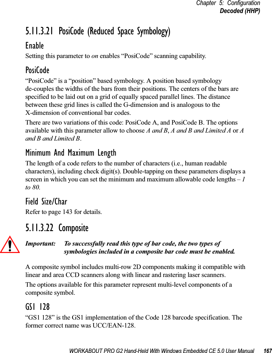 WORKABOUT PRO G2 Hand-Held With Windows Embedded CE 5.0 User Manual 167Chapter 5: ConfigurationDecoded (HHP)5.11.3.21 PosiCode (Reduced Space Symbology)EnableSetting this parameter to on enables “PosiCode” scanning capability.PosiCode“PosiCode” is a “position” based symbology. A position based symbology de-couples the widths of the bars from their positions. The centers of the bars are specified to be laid out on a grid of equally spaced parallel lines. The distance between these grid lines is called the G-dimension and is analogous to the X-dimension of conventional bar codes.There are two variations of this code: PosiCode A, and PosiCode B. The options available with this parameter allow to choose A and B, A and B and Limited A or A and B and Limited B. Minimum And Maximum LengthThe length of a code refers to the number of characters (i.e., human readable characters), including check digit(s). Double-tapping on these parameters displays a screen in which you can set the minimum and maximum allowable code lengths – 1 to 80.Field Size/CharRefer to page 143 for details.5.11.3.22 CompositeImportant: To successfully read this type of bar code, the two types of symbologies included in a composite bar code must be enabled. A composite symbol includes multi-row 2D components making it compatible with linear and area CCD scanners along with linear and rastering laser scanners. The options available for this parameter represent multi-level components of a composite symbol.GS1 128“GS1 128” is the GS1 implementation of the Code 128 barcode specification. The former correct name was UCC/EAN-128.