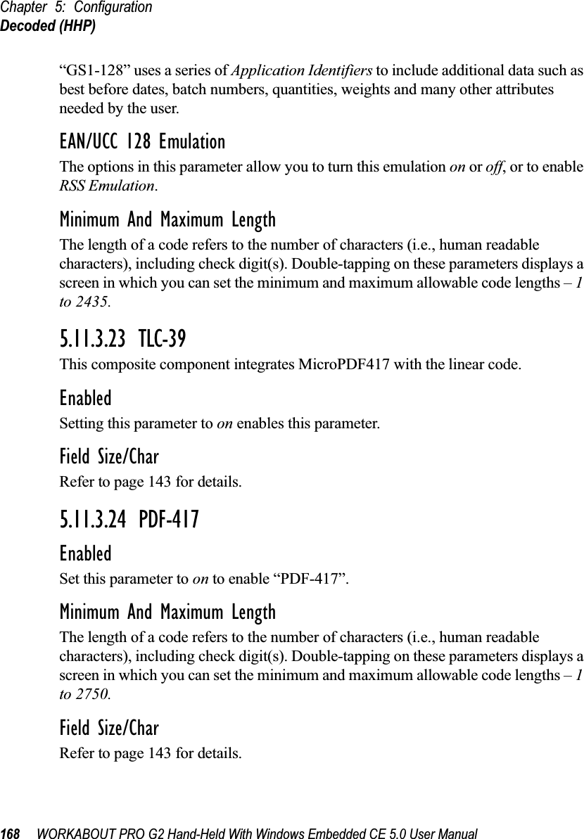 Chapter 5: ConfigurationDecoded (HHP)168 WORKABOUT PRO G2 Hand-Held With Windows Embedded CE 5.0 User Manual“GS1-128” uses a series of Application Identifiers to include additional data such as best before dates, batch numbers, quantities, weights and many other attributes needed by the user.EAN/UCC 128 EmulationThe options in this parameter allow you to turn this emulation on or off, or to enable RSS Emulation.Minimum And Maximum LengthThe length of a code refers to the number of characters (i.e., human readable characters), including check digit(s). Double-tapping on these parameters displays a screen in which you can set the minimum and maximum allowable code lengths – 1 to 2435.5.11.3.23 TLC-39This composite component integrates MicroPDF417 with the linear code. EnabledSetting this parameter to on enables this parameter.Field Size/CharRefer to page 143 for details.5.11.3.24 PDF-417EnabledSet this parameter to on to enable “PDF-417”.Minimum And Maximum LengthThe length of a code refers to the number of characters (i.e., human readable characters), including check digit(s). Double-tapping on these parameters displays a screen in which you can set the minimum and maximum allowable code lengths – 1 to 2750.Field Size/CharRefer to page 143 for details.