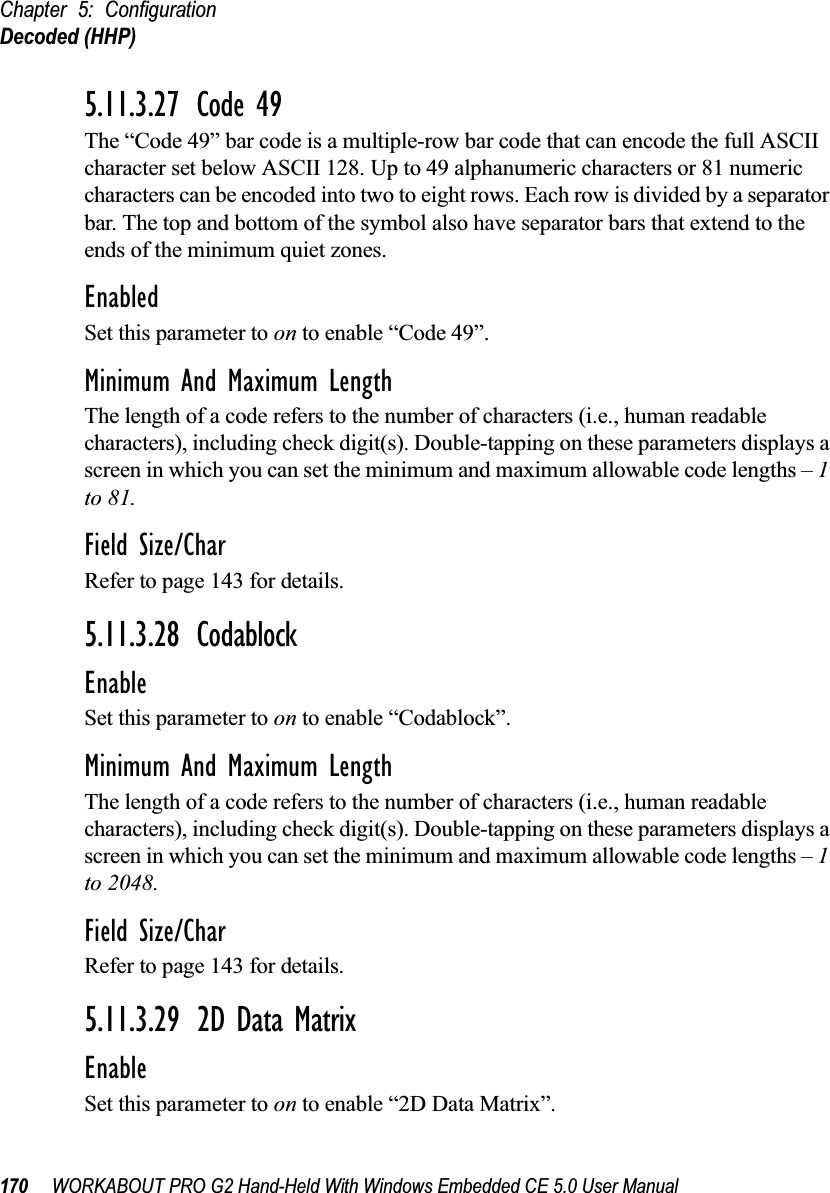 Chapter 5: ConfigurationDecoded (HHP)170 WORKABOUT PRO G2 Hand-Held With Windows Embedded CE 5.0 User Manual5.11.3.27 Code 49The “Code 49” bar code is a multiple-row bar code that can encode the full ASCII character set below ASCII 128. Up to 49 alphanumeric characters or 81 numeric characters can be encoded into two to eight rows. Each row is divided by a separator bar. The top and bottom of the symbol also have separator bars that extend to the ends of the minimum quiet zones.EnabledSet this parameter to on to enable “Code 49”.Minimum And Maximum LengthThe length of a code refers to the number of characters (i.e., human readable characters), including check digit(s). Double-tapping on these parameters displays a screen in which you can set the minimum and maximum allowable code lengths – 1 to 81.Field Size/CharRefer to page 143 for details.5.11.3.28 CodablockEnableSet this parameter to on to enable “Codablock”.Minimum And Maximum LengthThe length of a code refers to the number of characters (i.e., human readable characters), including check digit(s). Double-tapping on these parameters displays a screen in which you can set the minimum and maximum allowable code lengths – 1 to 2048.Field Size/CharRefer to page 143 for details.5.11.3.29 2D Data MatrixEnableSet this parameter to on to enable “2D Data Matrix”.
