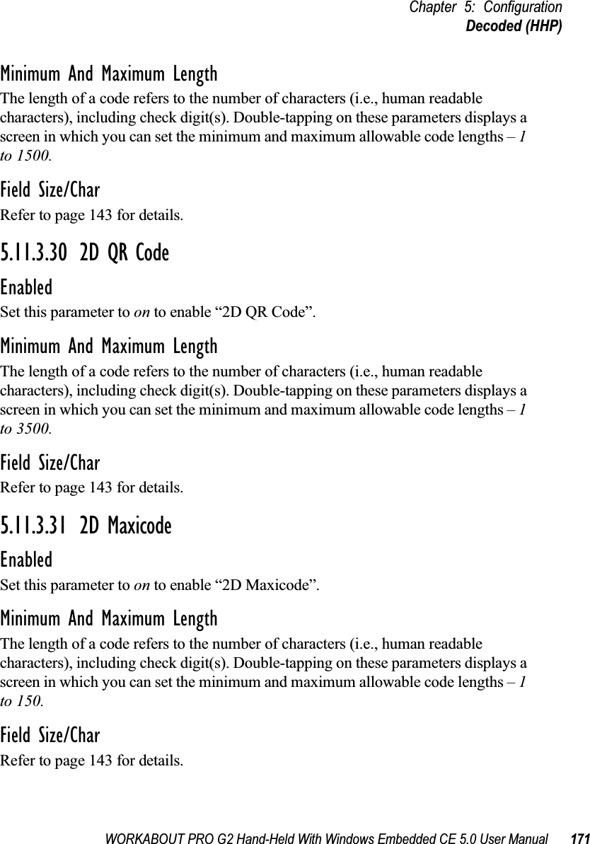 WORKABOUT PRO G2 Hand-Held With Windows Embedded CE 5.0 User Manual 171Chapter 5: ConfigurationDecoded (HHP)Minimum And Maximum LengthThe length of a code refers to the number of characters (i.e., human readable characters), including check digit(s). Double-tapping on these parameters displays a screen in which you can set the minimum and maximum allowable code lengths – 1 to 1500.Field Size/CharRefer to page 143 for details.5.11.3.30 2D QR CodeEnabledSet this parameter to on to enable “2D QR Code”.Minimum And Maximum LengthThe length of a code refers to the number of characters (i.e., human readable characters), including check digit(s). Double-tapping on these parameters displays a screen in which you can set the minimum and maximum allowable code lengths – 1 to 3500.Field Size/CharRefer to page 143 for details.5.11.3.31 2D MaxicodeEnabledSet this parameter to on to enable “2D Maxicode”.Minimum And Maximum LengthThe length of a code refers to the number of characters (i.e., human readable characters), including check digit(s). Double-tapping on these parameters displays a screen in which you can set the minimum and maximum allowable code lengths – 1 to 150.Field Size/CharRefer to page 143 for details.