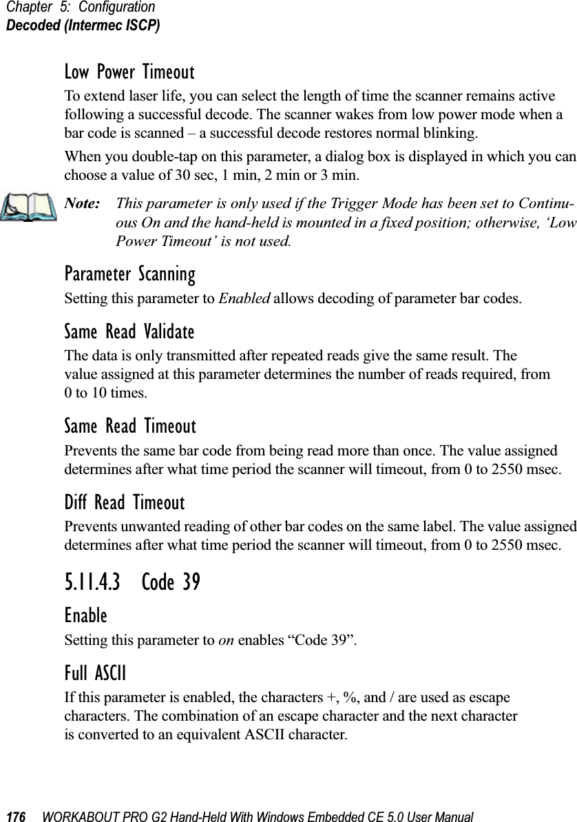 Chapter 5: ConfigurationDecoded (Intermec ISCP)176 WORKABOUT PRO G2 Hand-Held With Windows Embedded CE 5.0 User ManualLow Power TimeoutTo extend laser life, you can select the length of time the scanner remains active following a successful decode. The scanner wakes from low power mode when a bar code is scanned – a successful decode restores normal blinking.When you double-tap on this parameter, a dialog box is displayed in which you can choose a value of 30 sec, 1 min, 2 min or 3 min.Note: This parameter is only used if the Trigger Mode has been set to Continu-ous On and the hand-held is mounted in a fixed position; otherwise, ‘Low Power Timeout’ is not used.Parameter ScanningSetting this parameter to Enabled allows decoding of parameter bar codes.Same Read ValidateThe data is only transmitted after repeated reads give the same result. The value assigned at this parameter determines the number of reads required, from 0 to 10 times. Same Read TimeoutPrevents the same bar code from being read more than once. The value assigned determines after what time period the scanner will timeout, from 0 to 2550 msec. Diff Read TimeoutPrevents unwanted reading of other bar codes on the same label. The value assigned determines after what time period the scanner will timeout, from 0 to 2550 msec. 5.11.4.3 Code 39EnableSetting this parameter to on enables “Code 39”.Full ASCIIIf this parameter is enabled, the characters +, %, and / are used as escape characters. The combination of an escape character and the next character is converted to an equivalent ASCII character.