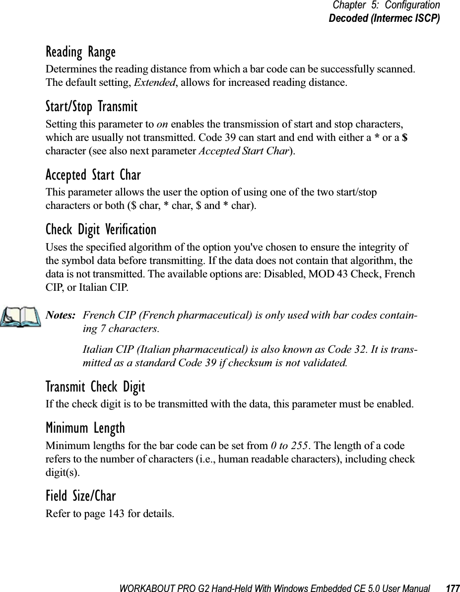 WORKABOUT PRO G2 Hand-Held With Windows Embedded CE 5.0 User Manual 177Chapter 5: ConfigurationDecoded (Intermec ISCP)Reading RangeDetermines the reading distance from which a bar code can be successfully scanned. The default setting, Extended, allows for increased reading distance. Start/Stop TransmitSetting this parameter to on enables the transmission of start and stop characters, which are usually not transmitted. Code 39 can start and end with either a * or a $ character (see also next parameter Accepted Start Char).Accepted Start CharThis parameter allows the user the option of using one of the two start/stop characters or both ($ char, * char, $ and * char). Check Digit VerificationUses the specified algorithm of the option you&apos;ve chosen to ensure the integrity of the symbol data before transmitting. If the data does not contain that algorithm, the data is not transmitted. The available options are: Disabled, MOD 43 Check, French CIP, or Italian CIP. Notes: French CIP (French pharmaceutical) is only used with bar codes contain-ing 7 characters.Italian CIP (Italian pharmaceutical) is also known as Code 32. It is trans-mitted as a standard Code 39 if checksum is not validated.Transmit Check DigitIf the check digit is to be transmitted with the data, this parameter must be enabled.Minimum LengthMinimum lengths for the bar code can be set from 0 to 255. The length of a code refers to the number of characters (i.e., human readable characters), including check digit(s). Field Size/CharRefer to page 143 for details.