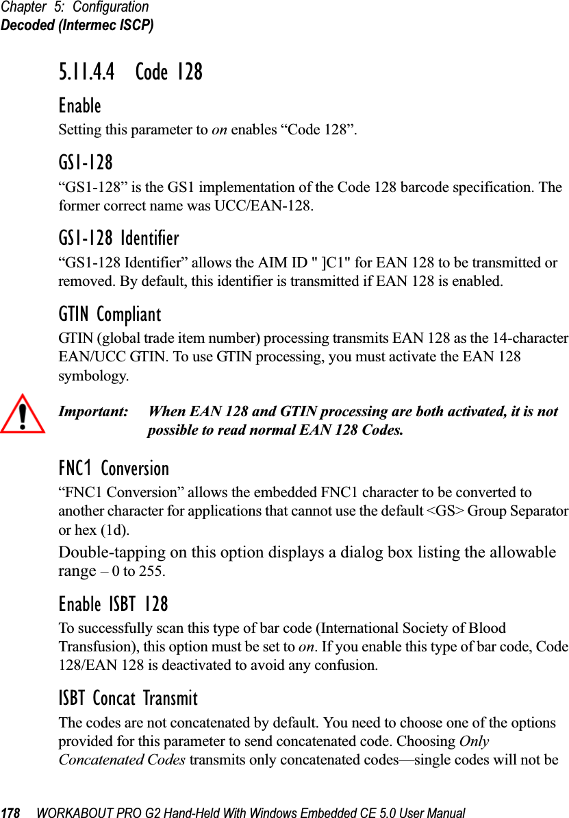 Chapter 5: ConfigurationDecoded (Intermec ISCP)178 WORKABOUT PRO G2 Hand-Held With Windows Embedded CE 5.0 User Manual5.11.4.4 Code 128EnableSetting this parameter to on enables “Code 128”.GS1-128“GS1-128” is the GS1 implementation of the Code 128 barcode specification. The former correct name was UCC/EAN-128.GS1-128 Identifier“GS1-128 Identifier” allows the AIM ID &quot; ]C1&quot; for EAN 128 to be transmitted or removed. By default, this identifier is transmitted if EAN 128 is enabled.GTIN CompliantGTIN (global trade item number) processing transmits EAN 128 as the 14-character EAN/UCC GTIN. To use GTIN processing, you must activate the EAN 128 symbology.Important: When EAN 128 and GTIN processing are both activated, it is not possible to read normal EAN 128 Codes. FNC1 Conversion“FNC1 Conversion” allows the embedded FNC1 character to be converted to another character for applications that cannot use the default &lt;GS&gt; Group Separator or hex (1d). Double-tapping on this option displays a dialog box listing the allowable range – 0 to 255. Enable ISBT 128 To successfully scan this type of bar code (International Society of Blood Transfusion), this option must be set to on. If you enable this type of bar code, Code 128/EAN 128 is deactivated to avoid any confusion.ISBT Concat TransmitThe codes are not concatenated by default. You need to choose one of the options provided for this parameter to send concatenated code. Choosing Only Concatenated Codes transmits only concatenated codes—single codes will not be 