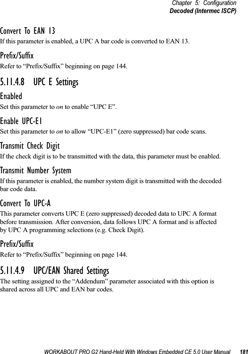 WORKABOUT PRO G2 Hand-Held With Windows Embedded CE 5.0 User Manual 181Chapter 5: ConfigurationDecoded (Intermec ISCP)Convert To EAN 13If this parameter is enabled, a UPC A bar code is converted to EAN 13.Prefix/SuffixRefer to “Prefix/Suffix” beginning on page 144.5.11.4.8 UPC E SettingsEnabledSet this parameter to on to enable “UPC E”.Enable UPC-E1Set this parameter to on to allow “UPC-E1” (zero suppressed) bar code scans.Transmit Check DigitIf the check digit is to be transmitted with the data, this parameter must be enabled.Transmit Number SystemIf this parameter is enabled, the number system digit is transmitted with the decoded bar code data.Convert To UPC-AThis parameter converts UPC E (zero suppressed) decoded data to UPC A format before transmission. After conversion, data follows UPC A format and is affected by UPC A programming selections (e.g. Check Digit).Prefix/SuffixRefer to “Prefix/Suffix” beginning on page 144.5.11.4.9 UPC/EAN Shared SettingsThe setting assigned to the “Addendum” parameter associated with this option is shared across all UPC and EAN bar codes.