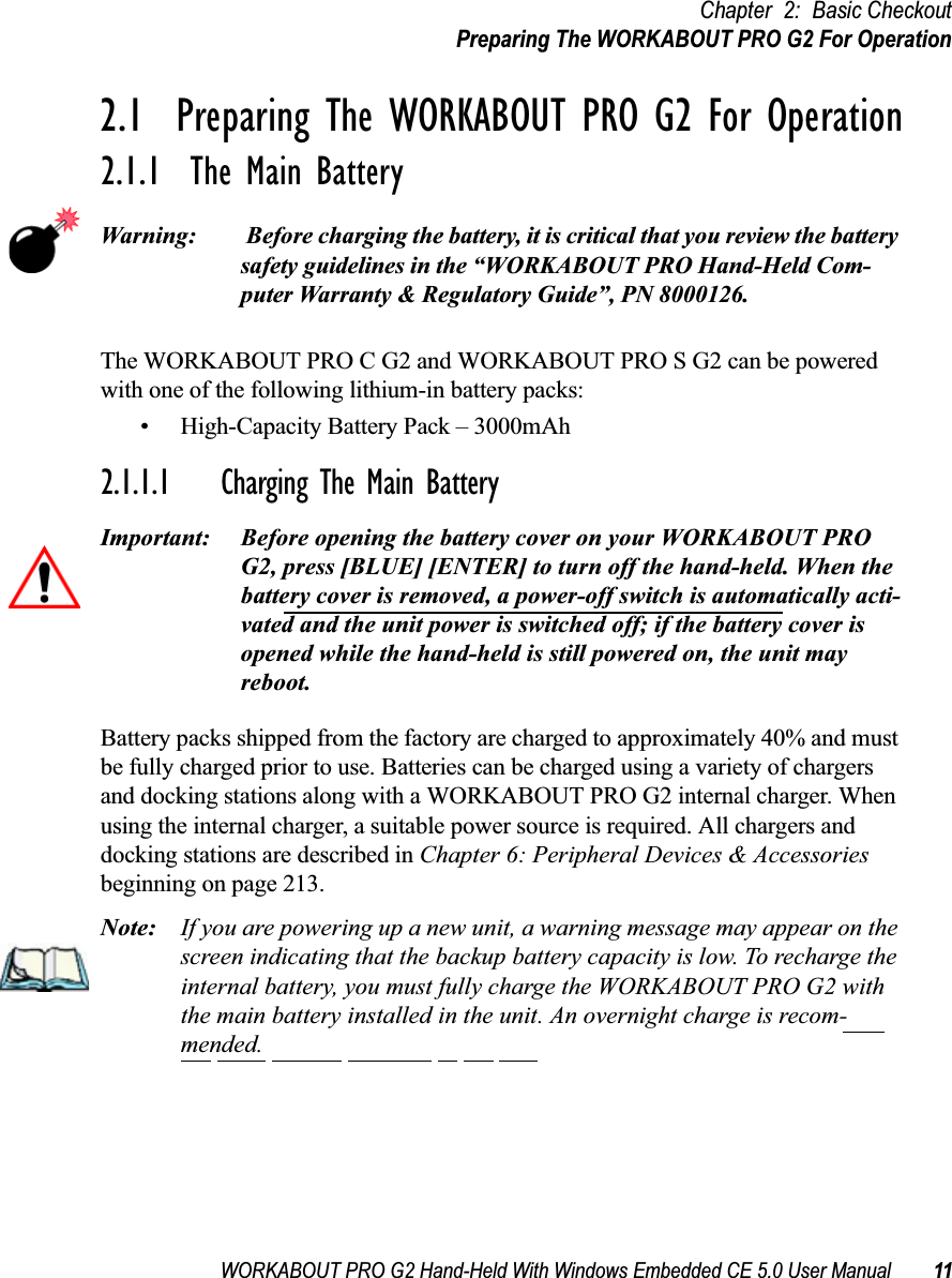 WORKABOUT PRO G2 Hand-Held With Windows Embedded CE 5.0 User Manual 11Chapter 2: Basic CheckoutPreparing The WORKABOUT PRO G2 For Operation2.1  Preparing The WORKABOUT PRO G2 For Operation2.1.1  The Main BatteryWarning:  Before charging the battery, it is critical that you review the battery safety guidelines in the “WORKABOUT PRO Hand-Held Com-puter Warranty &amp; Regulatory Guide”, PN 8000126. The WORKABOUT PRO C G2 and WORKABOUT PRO S G2 can be powered with one of the following lithium-in battery packs:• High-Capacity Battery Pack – 3000mAh2.1.1.1 Charging The Main BatteryImportant: Before opening the battery cover on your WORKABOUT PRO G2, press [BLUE] [ENTER] to turn off the hand-held. When the battery cover is removed, a power-off switch is automatically acti-vated and the unit power is switched off; if the battery cover is opened while the hand-held is still powered on, the unit may reboot.Battery packs shipped from the factory are charged to approximately 40% and must be fully charged prior to use. Batteries can be charged using a variety of chargers and docking stations along with a WORKABOUT PRO G2 internal charger. When using the internal charger, a suitable power source is required. All chargers and docking stations are described in Chapter 6: Peripheral Devices &amp; Accessories beginning on page 213.Note: If you are powering up a new unit, a warning message may appear on the screen indicating that the backup battery capacity is low. To recharge the internal battery, you must fully charge the WORKABOUT PRO G2 with the main battery installed in the unit. An overnight charge is recom-mended.