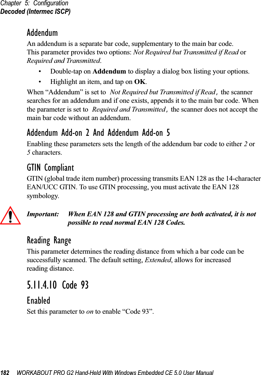 Chapter 5: ConfigurationDecoded (Intermec ISCP)182 WORKABOUT PRO G2 Hand-Held With Windows Embedded CE 5.0 User ManualAddendumAn addendum is a separate bar code, supplementary to the main bar code. This parameter provides two options: Not Required but Transmitted if Read or Required and Transmitted. • Double-tap on Addendum to display a dialog box listing your options.• Highlight an item, and tap on OK.When “Addendum” is set to Not Required but Transmitted if Read, the scanner searches for an addendum and if one exists, appends it to the main bar code. When the parameter is set to Required and Transmitted, the scanner does not accept the main bar code without an addendum.Addendum Add-on 2 And Addendum Add-on 5Enabling these parameters sets the length of the addendum bar code to either 2 or5 characters.GTIN CompliantGTIN (global trade item number) processing transmits EAN 128 as the 14-character EAN/UCC GTIN. To use GTIN processing, you must activate the EAN 128 symbology.Important: When EAN 128 and GTIN processing are both activated, it is not possible to read normal EAN 128 Codes. Reading RangeThis parameter determines the reading distance from which a bar code can be successfully scanned. The default setting, Extended, allows for increased reading distance. 5.11.4.10 Code 93EnabledSet this parameter to on to enable “Code 93”.