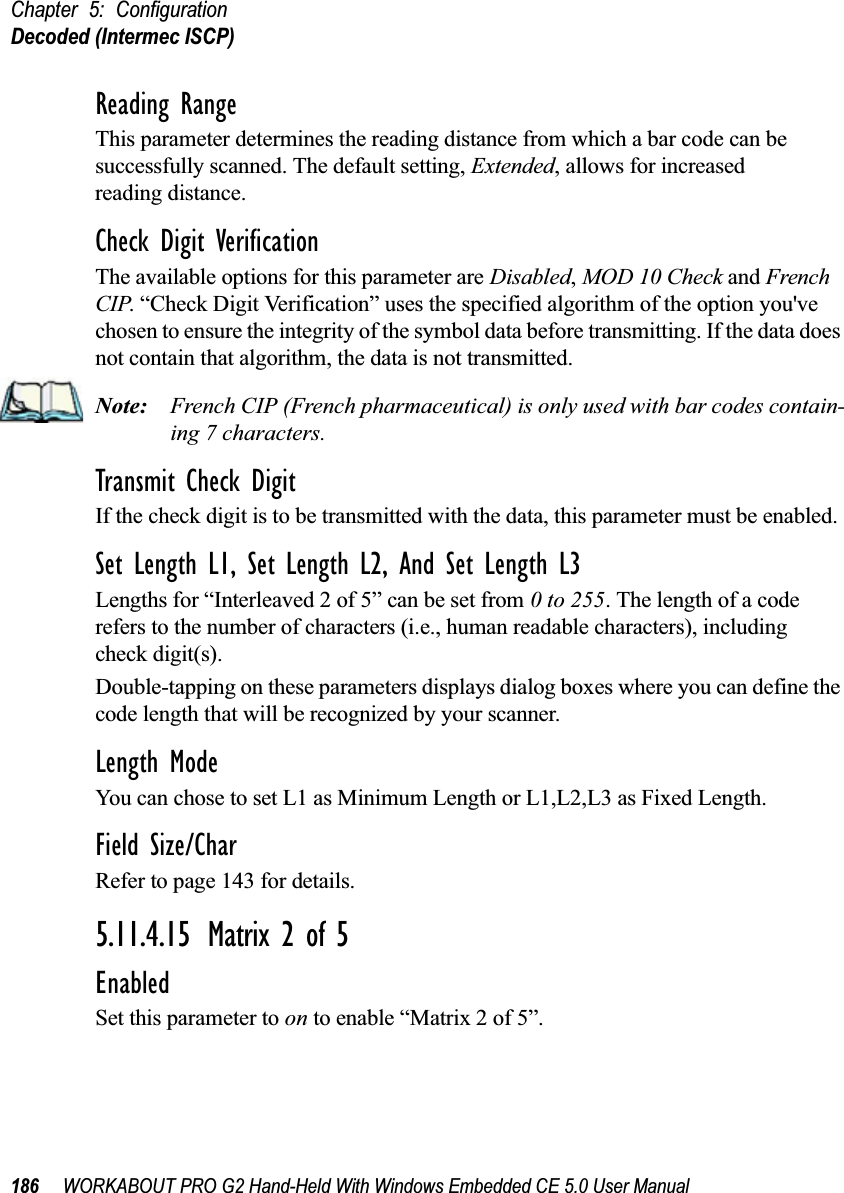 Chapter 5: ConfigurationDecoded (Intermec ISCP)186 WORKABOUT PRO G2 Hand-Held With Windows Embedded CE 5.0 User ManualReading RangeThis parameter determines the reading distance from which a bar code can be successfully scanned. The default setting, Extended, allows for increased reading distance. Check Digit VerificationThe available options for this parameter are Disabled, MOD 10 Check and French CIP. “Check Digit Verification” uses the specified algorithm of the option you&apos;ve chosen to ensure the integrity of the symbol data before transmitting. If the data does not contain that algorithm, the data is not transmitted. Note: French CIP (French pharmaceutical) is only used with bar codes contain-ing 7 characters.Transmit Check DigitIf the check digit is to be transmitted with the data, this parameter must be enabled.Set Length L1, Set Length L2, And Set Length L3Lengths for “Interleaved 2 of 5” can be set from 0 to 255. The length of a code refers to the number of characters (i.e., human readable characters), including check digit(s). Double-tapping on these parameters displays dialog boxes where you can define the code length that will be recognized by your scanner.Length ModeYou can chose to set L1 as Minimum Length or L1,L2,L3 as Fixed Length.Field Size/CharRefer to page 143 for details.5.11.4.15 Matrix 2 of 5EnabledSet this parameter to on to enable “Matrix 2 of 5”.