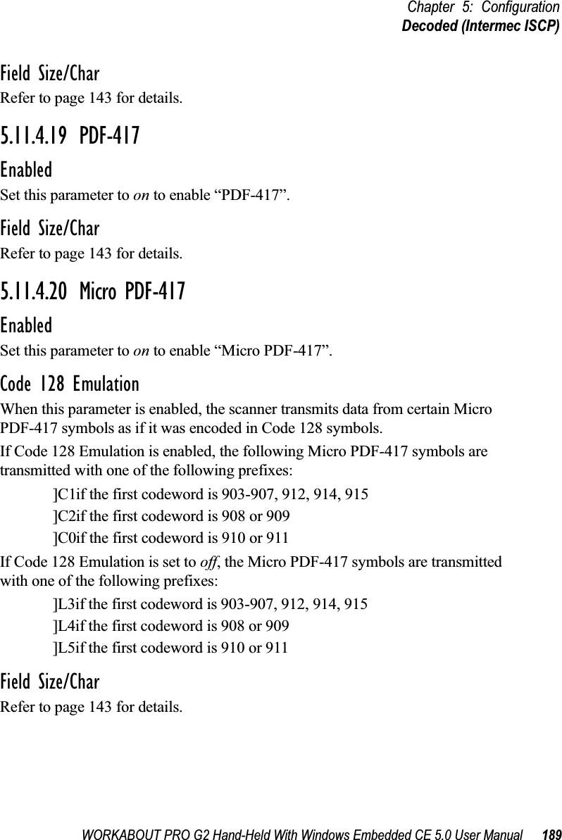 WORKABOUT PRO G2 Hand-Held With Windows Embedded CE 5.0 User Manual 189Chapter 5: ConfigurationDecoded (Intermec ISCP)Field Size/CharRefer to page 143 for details.5.11.4.19 PDF-417EnabledSet this parameter to on to enable “PDF-417”.Field Size/CharRefer to page 143 for details.5.11.4.20 Micro PDF-417EnabledSet this parameter to on to enable “Micro PDF-417”.Code 128 EmulationWhen this parameter is enabled, the scanner transmits data from certain Micro PDF-417 symbols as if it was encoded in Code 128 symbols. If Code 128 Emulation is enabled, the following Micro PDF-417 symbols are transmitted with one of the following prefixes:]C1if the first codeword is 903-907, 912, 914, 915]C2if the first codeword is 908 or 909]C0if the first codeword is 910 or 911If Code 128 Emulation is set to off, the Micro PDF-417 symbols are transmitted with one of the following prefixes:]L3if the first codeword is 903-907, 912, 914, 915]L4if the first codeword is 908 or 909]L5if the first codeword is 910 or 911Field Size/CharRefer to page 143 for details.