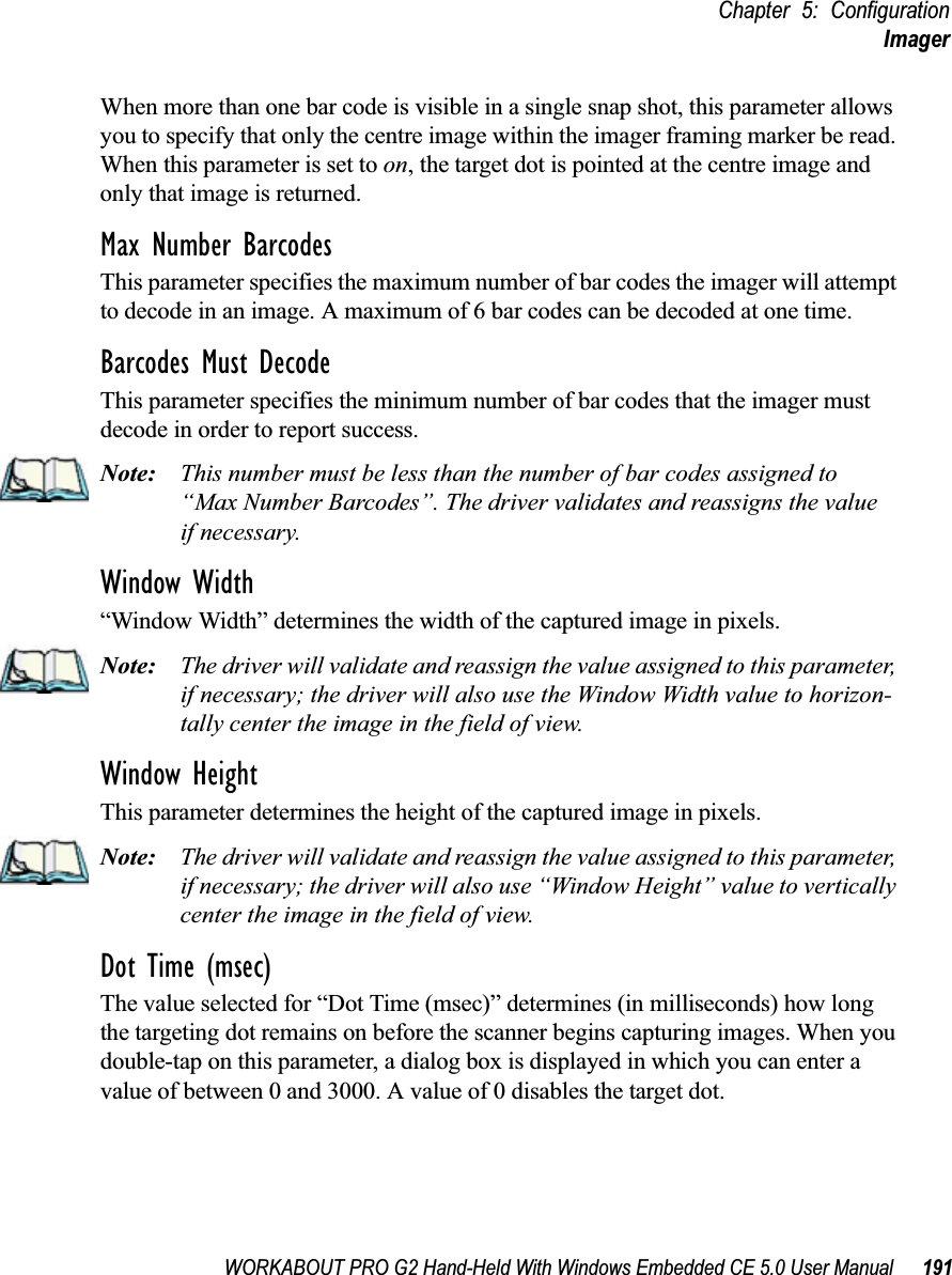 WORKABOUT PRO G2 Hand-Held With Windows Embedded CE 5.0 User Manual 191Chapter 5: ConfigurationImagerWhen more than one bar code is visible in a single snap shot, this parameter allows you to specify that only the centre image within the imager framing marker be read. When this parameter is set to on, the target dot is pointed at the centre image and only that image is returned.Max Number BarcodesThis parameter specifies the maximum number of bar codes the imager will attempt to decode in an image. A maximum of 6 bar codes can be decoded at one time.Barcodes Must DecodeThis parameter specifies the minimum number of bar codes that the imager must decode in order to report success. Note: This number must be less than the number of bar codes assigned to “Max Number Barcodes”. The driver validates and reassigns the valueif necessary.Window Width“Window Width” determines the width of the captured image in pixels. Note: The driver will validate and reassign the value assigned to this parameter, if necessary; the driver will also use the Window Width value to horizon-tally center the image in the field of view.Window Height This parameter determines the height of the captured image in pixels. Note: The driver will validate and reassign the value assigned to this parameter, if necessary; the driver will also use “Window Height” value to vertically center the image in the field of view. Dot Time (msec)The value selected for “Dot Time (msec)” determines (in milliseconds) how long the targeting dot remains on before the scanner begins capturing images. When you double-tap on this parameter, a dialog box is displayed in which you can enter a value of between 0 and 3000. A value of 0 disables the target dot.