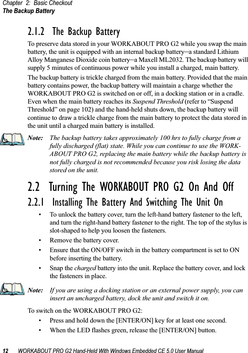 Chapter 2: Basic CheckoutThe Backup Battery12 WORKABOUT PRO G2 Hand-Held With Windows Embedded CE 5.0 User Manual2.1.2  The Backup BatteryTo preserve data stored in your WORKABOUT PRO G2 while you swap the main battery, the unit is equipped with an internal backup battery–a standard Lithium Alloy Manganese Dioxide coin battery–a Maxell ML2032. The backup battery will supply 5 minutes of continuous power while you install a charged, main battery.The backup battery is trickle charged from the main battery. Provided that the main battery contains power, the backup battery will maintain a charge whether the WORKABOUT PRO G2 is switched on or off, in a docking station or in a cradle. Even when the main battery reaches its Suspend Threshold (refer to “Suspend Threshold” on page 102) and the hand-held shuts down, the backup battery will continue to draw a trickle charge from the main battery to protect the data stored in the unit until a charged main battery is installed.Note: The backup battery takes approximately 100 hrs to fully charge from a fully discharged (flat) state. While you can continue to use the WORK-ABOUT PRO G2, replacing the main battery while the backup battery is not fully charged is not recommended because you risk losing the data stored on the unit.2.2  Turning The WORKABOUT PRO G2 On And Off2.2.1  Installing The Battery And Switching The Unit On• To unlock the battery cover, turn the left-hand battery fastener to the left, and turn the right-hand battery fastener to the right. The top of the stylus is slot-shaped to help you loosen the fasteners.• Remove the battery cover.• Ensure that the ON/OFF switch in the battery compartment is set to ON before inserting the battery.• Snap the charged battery into the unit. Replace the battery cover, and lock the fasteners in place.Note: If you are using a docking station or an external power supply, you can insert an uncharged battery, dock the unit and switch it on. To switch on the WORKABOUT PRO G2:• Press and hold down the [ENTER/ON] key for at least one second.• When the LED flashes green, release the [ENTER/ON] button.