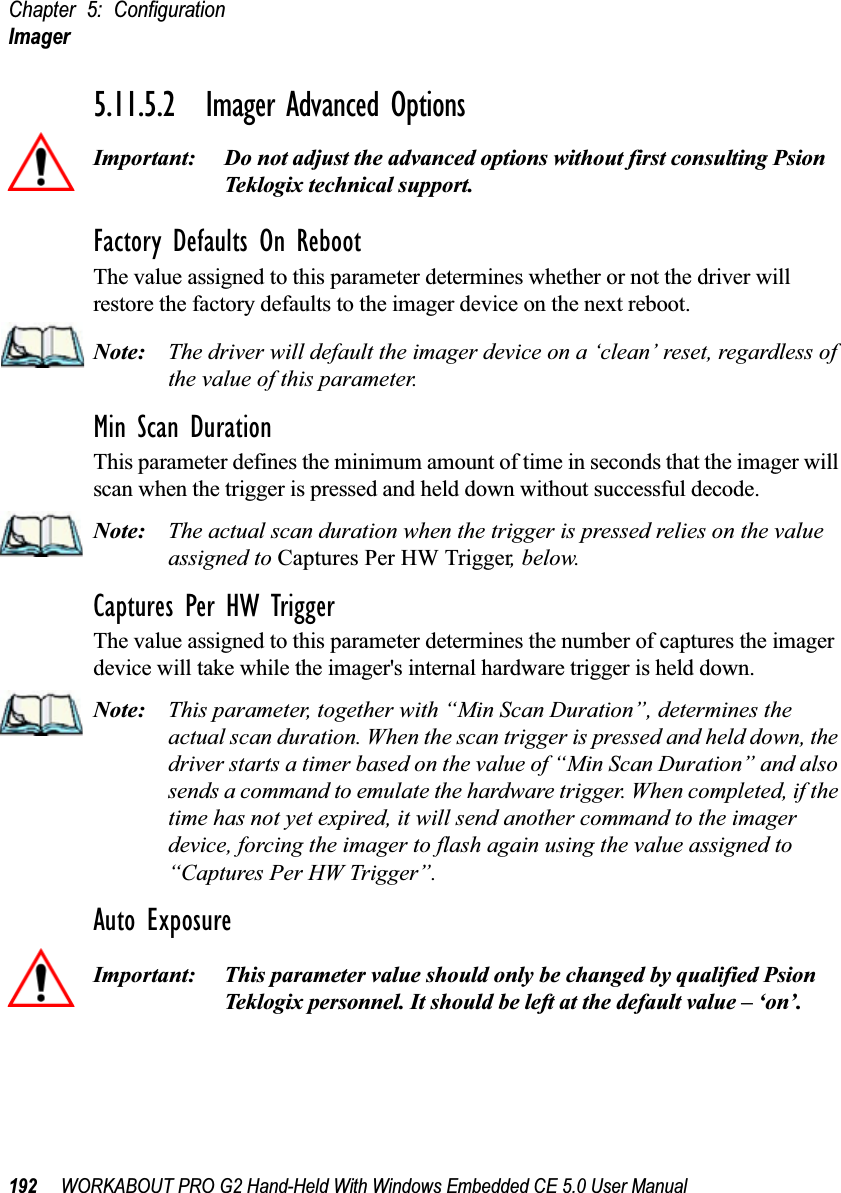 Chapter 5: ConfigurationImager192 WORKABOUT PRO G2 Hand-Held With Windows Embedded CE 5.0 User Manual5.11.5.2 Imager Advanced OptionsImportant: Do not adjust the advanced options without first consulting Psion Teklogix technical support.Factory Defaults On RebootThe value assigned to this parameter determines whether or not the driver will restore the factory defaults to the imager device on the next reboot. Note: The driver will default the imager device on a ‘clean’ reset, regardless of the value of this parameter.Min Scan DurationThis parameter defines the minimum amount of time in seconds that the imager will scan when the trigger is pressed and held down without successful decode. Note: The actual scan duration when the trigger is pressed relies on the value assigned to Captures Per HW Trigger, below.Captures Per HW TriggerThe value assigned to this parameter determines the number of captures the imager device will take while the imager&apos;s internal hardware trigger is held down. Note: This parameter, together with “Min Scan Duration”, determines the actual scan duration. When the scan trigger is pressed and held down, the driver starts a timer based on the value of “Min Scan Duration” and also sends a command to emulate the hardware trigger. When completed, if the time has not yet expired, it will send another command to the imager device, forcing the imager to flash again using the value assigned to “Captures Per HW Trigger”.Auto ExposureImportant: This parameter value should only be changed by qualified Psion Teklogix personnel. It should be left at the default value – ‘on’.