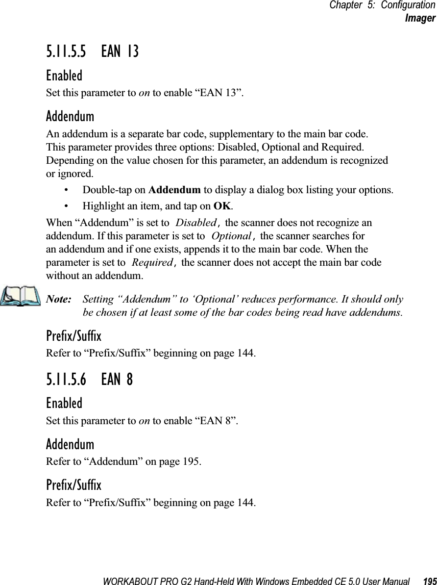 WORKABOUT PRO G2 Hand-Held With Windows Embedded CE 5.0 User Manual 195Chapter 5: ConfigurationImager5.11.5.5 EAN 13EnabledSet this parameter to on to enable “EAN 13”.AddendumAn addendum is a separate bar code, supplementary to the main bar code. This parameter provides three options: Disabled, Optional and Required. Depending on the value chosen for this parameter, an addendum is recognized or ignored.• Double-tap on Addendum to display a dialog box listing your options.• Highlight an item, and tap on OK.When “Addendum” is set to Disabled, the scanner does not recognize an addendum. If this parameter is set to Optional, the scanner searches for an addendum and if one exists, appends it to the main bar code. When the parameter is set to Required, the scanner does not accept the main bar code without an addendum.Note: Setting “Addendum” to ‘Optional’ reduces performance. It should only be chosen if at least some of the bar codes being read have addendums.Prefix/SuffixRefer to “Prefix/Suffix” beginning on page 144.5.11.5.6 EAN 8EnabledSet this parameter to on to enable “EAN 8”.AddendumRefer to “Addendum” on page 195.Prefix/SuffixRefer to “Prefix/Suffix” beginning on page 144.