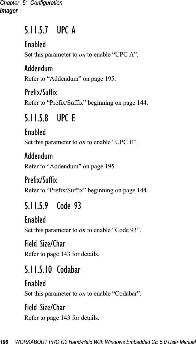 Chapter 5: ConfigurationImager196 WORKABOUT PRO G2 Hand-Held With Windows Embedded CE 5.0 User Manual5.11.5.7 UPC AEnabledSet this parameter to on to enable “UPC A”.AddendumRefer to “Addendum” on page 195.Prefix/SuffixRefer to “Prefix/Suffix” beginning on page 144.5.11.5.8 UPC EEnabledSet this parameter to on to enable “UPC E”.AddendumRefer to “Addendum” on page 195.Prefix/SuffixRefer to “Prefix/Suffix” beginning on page 144.5.11.5.9 Code 93EnabledSet this parameter to on to enable “Code 93”.Field Size/CharRefer to page 143 for details.5.11.5.10 CodabarEnabledSet this parameter to on to enable “Codabar”.Field Size/CharRefer to page 143 for details.